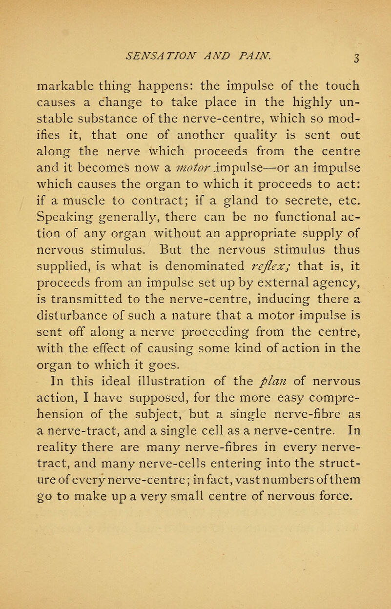 markable thing happens: the impulse of the touch causes a change to take place in the highly un- stable substance of the nerve-centre, which so mod- ifies it, that one of another quality is sent out along the nerve which proceeds from the centre and it becomes now a motor impulse—or an impulse which causes the organ to which it proceeds to act: if a muscle to contract; if a gland to secrete, etc. Speaking generally, there can be no functional ac- tion of any organ without an appropriate supply of nervous stimulus. But the nervous stimulus thus supplied, is what is denominated reflex; that is, it proceeds from an impulse set up by external agency, is transmitted to the nerve-centre, inducing there a disturbance of such a nature that a motor impulse is sent off along a nerve proceeding from the centre, with the effect of causing some kind of action in the organ to which it goes. In this ideal illustration of the plan of nervous action, I have supposed, for the more easy compre- hension of the subject, but a single nerve-fibre as a nerve-tract, and a single cell as a nerve-centre. In reality there are many nerve-fibres in every nerve- tract, and many nerve-cells entering into the struct- ure of every nerve-centre; in fact, vast numbers of them go to make up a very small centre of nervous force.