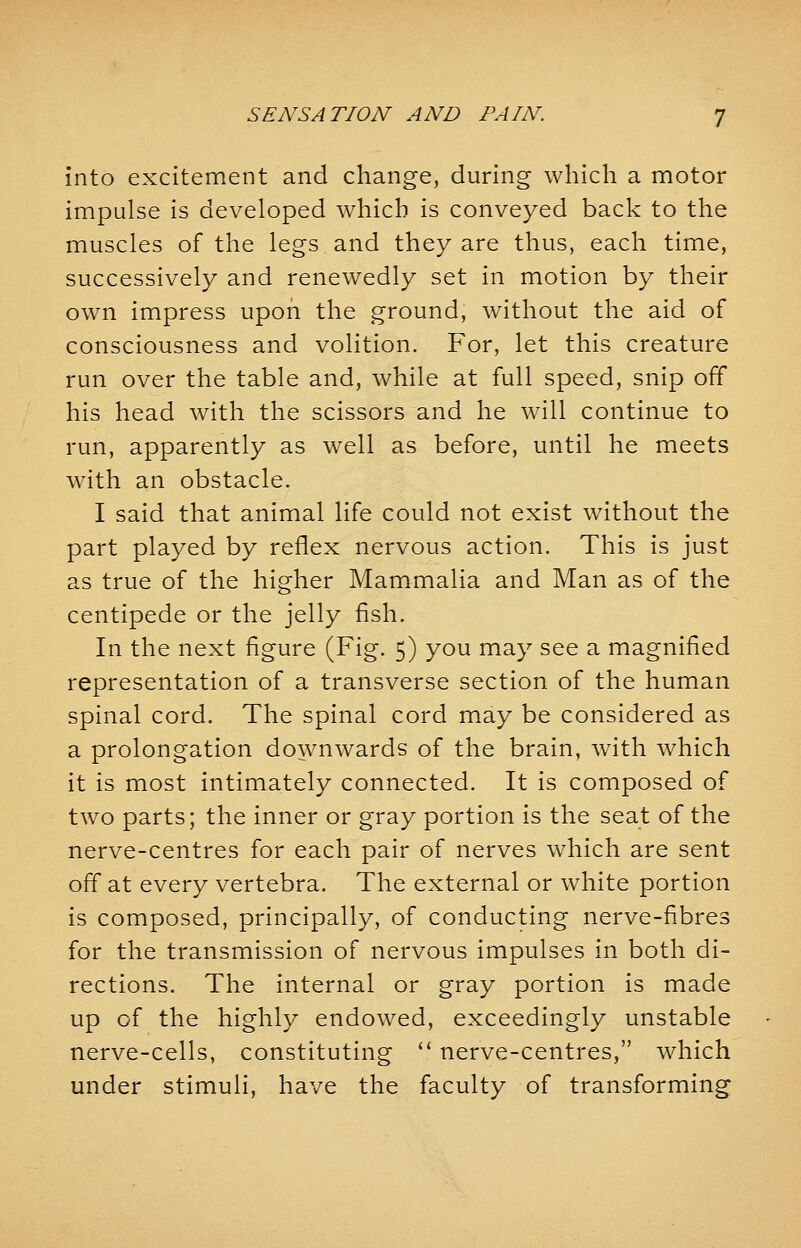 into excitement and change, during which a motor impulse is developed which is conveyed back to the muscles of the legs and they are thus, each time, successively and renewedly set in motion by their own impress upon the ground, without the aid of consciousness and volition. For, let this creature run over the table and, while at full speed, snip off his head with the scissors and he will continue to run, apparently as well as before, until he meets with an obstacle. I said that animal life could not exist without the part played by reflex nervous action. This is just as true of the higher Mammalia and Man as of the centipede or the jelly fish. In the next figure (Fig. 5) you may see a magnified representation of a transverse section of the human spinal cord. The spinal cord may be considered as a prolongation downwards of the brain, with which it is most intimately connected. It is composed of two parts; the inner or gray portion is the seat of the nerve-centres for each pair of nerves which are sent off at every vertebra. The external or white portion is composed, principally, of conducting nerve-fibres for the transmission of nervous impulses in both di- rections. The internal or gray portion is made up of the highly endowed, exceedingly unstable nerve-cells, constituting  nerve-centres, which under stimuli, have the faculty of transforming