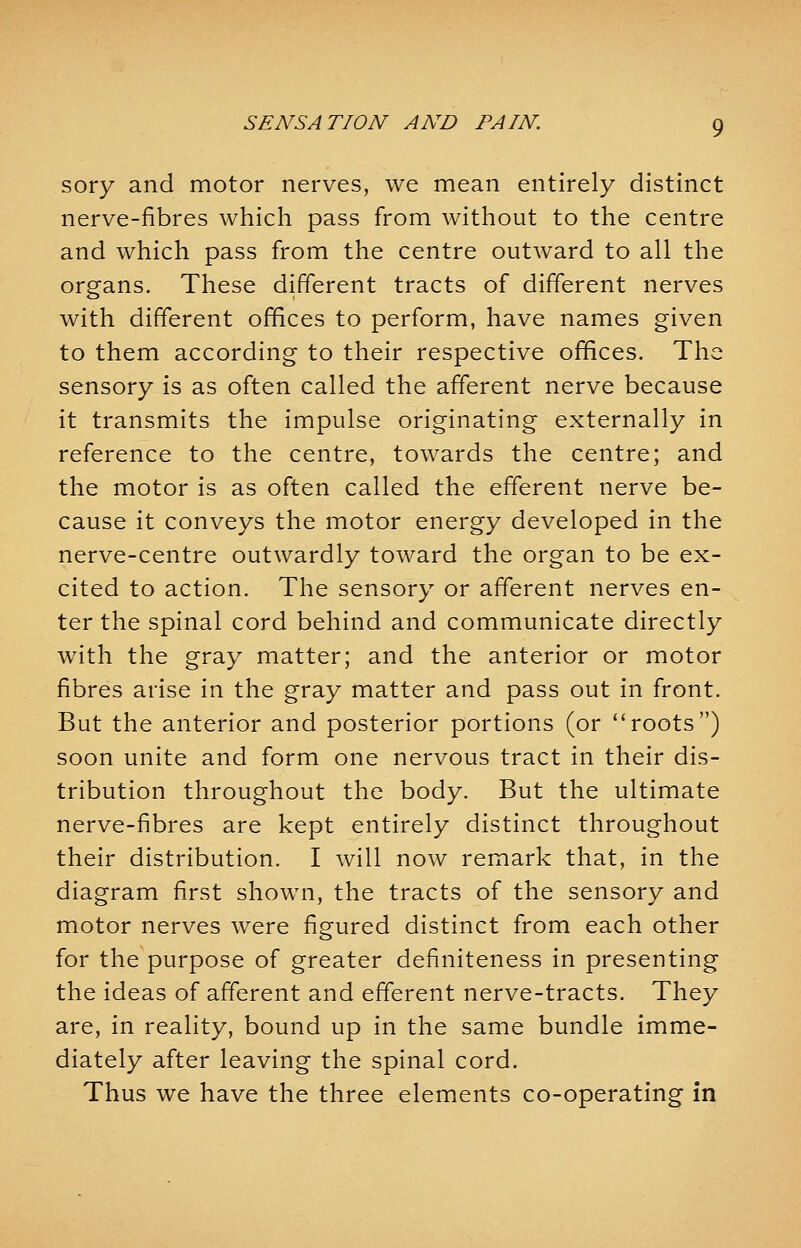 sory and motor nerves, we mean entirely distinct nerve-fibres which pass from without to the centre and which pass from the centre outward to all the organs. These different tracts of different nerves with different offices to perform, have names given to them according to their respective offices. The sensory is as often called the afferent nerve because it transmits the impulse originating externally in reference to the centre, towards the centre; and the motor is as often called the efferent nerve be- cause it conveys the motor energy developed in the nerve-centre outwardly toward the organ to be ex- cited to action. The sensory or afferent nerves en- ter the spinal cord behind and communicate directly with the gray matter; and the anterior or motor fibres arise in the gray matter and pass out in front. But the anterior and posterior portions (or roots) soon unite and form one nervous tract in their dis- tribution throughout the body. But the ultimate nerve-fibres are kept entirely distinct throughout their distribution. I will now remark that, in the diagram first shown, the tracts of the sensory and motor nerves were figured distinct from each other for the purpose of greater definiteness in presenting the ideas of afferent and efferent nerve-tracts. They are, in reality, bound up in the same bundle imme- diately after leaving the spinal cord. Thus we have the three elements co-operating in