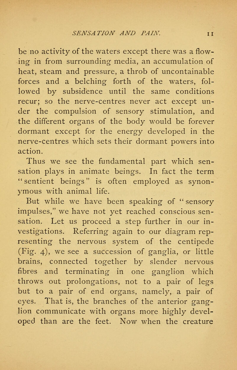 be no activity of the waters except there was a flow- ing in from surrounding media, an accumulation of heat, steam and pressure, a throb of uncontainable forces and a belching forth of the waters, fol- lowed by subsidence until the same conditions recur; so the nerve-centres never act except un- der the compulsion of sensory stimulation, and the different organs of the body would be forever dormant except for the energy developed in the nerve-centres which sets their dormant powers into action. Thus we see the fundamental part which sen- sation plays in animate beings. In fact the term sentient beings is often employed as synon- ymous with animal life. But while we have been speaking of sensory impulses, we have not yet reached conscious sen- sation. Let us proceed a step further in our in- vestigations. Referring again to our diagram rep- resenting the nervous system of the centipede (Fig. 4), we see a succession of ganglia, or little brains, connected together by slender nervous fibres and terminating in one ganglion which throws out prolongations, not to a pair of legs but to a pair of end organs, namely, a pair of eyes. That is, the branches of the anterior gang- lion communicate with organs more highly devel- oped than are the feet. Now when the creature