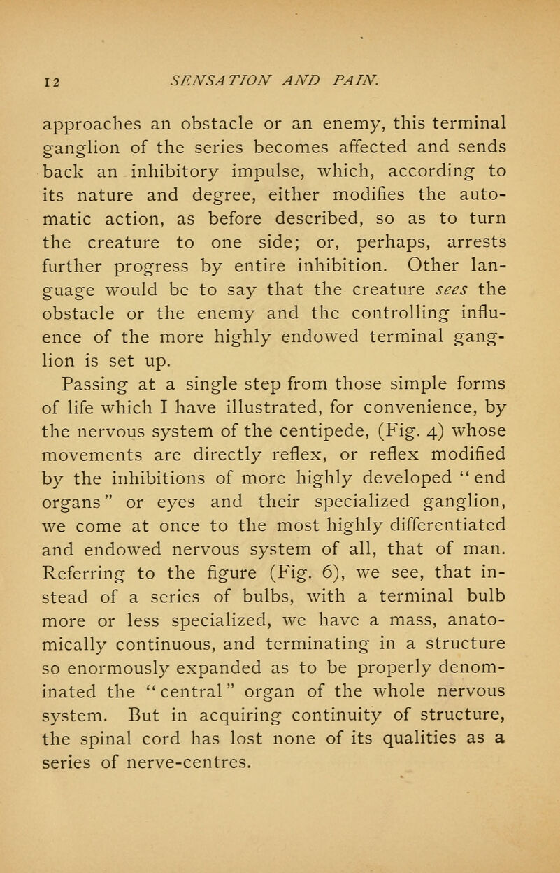 approaches an obstacle or an enemy, this terminal ganglion of the series becomes affected and sends back an inhibitory impulse, which, according to its nature and degree, either modifies the auto- matic action, as before described, so as to turn the creature to one side; or, perhaps, arrests further progress by entire inhibition. Other lan- guage would be to say that the creature sees the obstacle or the enemy and the controlling influ- ence of the more highly endowed terminal gang- lion is set up. Passing at a single step from those simple forms of life which I have illustrated, for convenience, by the nervous system of the centipede, (Fig. 4) whose movements are directly reflex, or reflex modified by the inhibitions of more highly developed  end organs or eyes and their specialized ganglion, we come at once to the most highly differentiated and endowed nervous system of all, that of man. Referring to the figure (Fig. 6), we see, that in- stead of a series of bulbs, with a terminal bulb more or less specialized, we have a mass, anato- mically continuous, and terminating in a structure so enormously expanded as to be properly denom- inated the  central organ of the whole nervous system. But in acquiring continuity of structure, the spinal cord has lost none of its qualities as a series of nerve-centres.