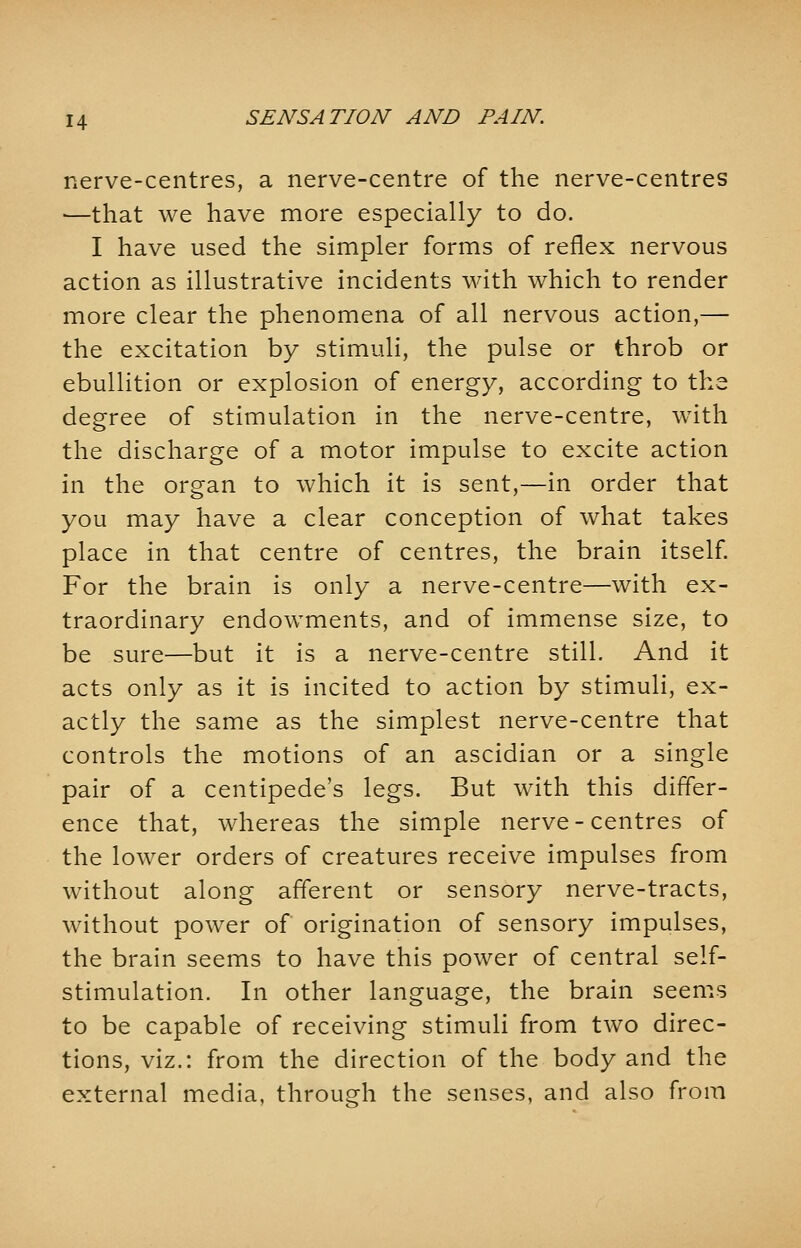 nerve-centres, a nerve-centre of the nerve-centres —that we have more especially to do. I have used the simpler forms of reflex nervous action as illustrative incidents with which to render more clear the phenomena of all nervous action,— the excitation by stimuli, the pulse or throb or ebullition or explosion of energy, according to the degree of stimulation in the nerve-centre, with the discharge of a motor impulse to excite action in the organ to which it is sent,—in order that you may have a clear conception of what takes place in that centre of centres, the brain itself. For the brain is only a nerve-centre—with ex- traordinary endowments, and of immense size, to be sure—but it is a nerve-centre still. And it acts only as it is incited to action by stimuli, ex- actly the same as the simplest nerve-centre that controls the motions of an ascidian or a single pair of a centipede's legs. But with this differ- ence that, whereas the simple nerve-centres of the lower orders of creatures receive impulses from without along afferent or sensory nerve-tracts, without power of origination of sensory impulses, the brain seems to have this power of central self- stimulation. In other language, the brain seems to be capable of receiving stimuli from two direc- tions, viz.: from the direction of the body and the external media, through the senses, and also from