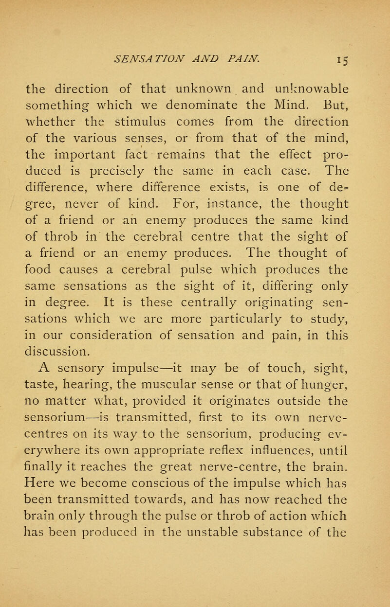 the direction of that unknown and unknowable something which we denominate the Mind. But, whether the stimulus comes from the direction of the various senses, or from that of the mind, the important fact remains that the effect pro- duced is precisely the same in each case. The difference, where difference exists, is one of de- gree, never of kind. For, instance, the thought of a friend or an enemy produces the same kind of throb in the cerebral centre that the sight of a friend or an enemy produces. The thought of food causes a cerebral pulse which produces the same sensations as the sight of it, differing only in degree. It is these centrally originating sen- sations which we are more particularly to study, in our consideration of sensation and pain, in this discussion. A sensory impulse—it may be of touch, sight, taste, hearing, the muscular sense or that of hunger, no matter what, provided it originates outside the sensorium—is transmitted, first to its own nerve- centres on its way to the sensorium, producing ev- erywhere its own appropriate reflex influences, until finally it reaches the great nerve-centre, the brain. Here we become conscious of the impulse which has been transmitted towards, and has now reached the brain only through the pulse or throb of action which has been produced in the unstable substance of the