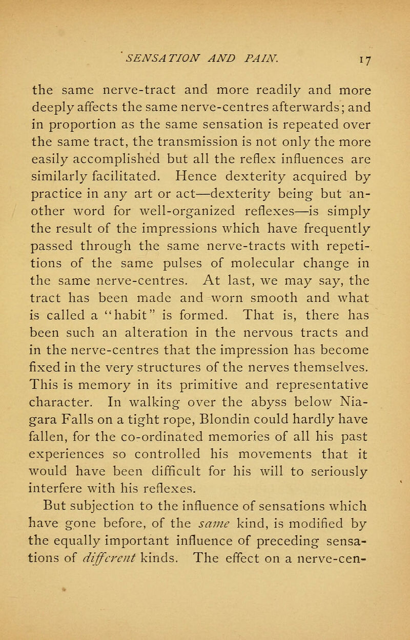 the same nerve-tract and more readily and more deeply affects the same nerve-centres afterwards; and in proportion as the same sensation is repeated over the same tract, the transmission is not only the more easily accomplished but all the reflex influences are similarly facilitated. Hence dexterity acquired by practice in any art or act—dexterity being but an- other word for well-organized reflexes—is simply the result of the impressions which have frequently passed through the same nerve-tracts with repeti- tions of the same pulses of molecular change in the same nerve-centres. At last, we may say, the tract has been made and worn smooth and what is called a habit is formed. That is, there has been such an alteration in the nervous tracts and in the nerve-centres that the impression has become fixed in the very structures of the nerves themselves. This is memory in its primitive and representative character. In walking over the abyss below Nia- gara Falls on a tight rope, Blondin could hardly have fallen, for the co-ordinated memories of all his past experiences so controlled his movements that it would have been difficult for his will to seriously interfere with his reflexes. But subjection to the influence of sensations which have gone before, of the same kind, is modified by the equally important influence of preceding sensa- tions of different kinds. The effect on a nerve-cen-