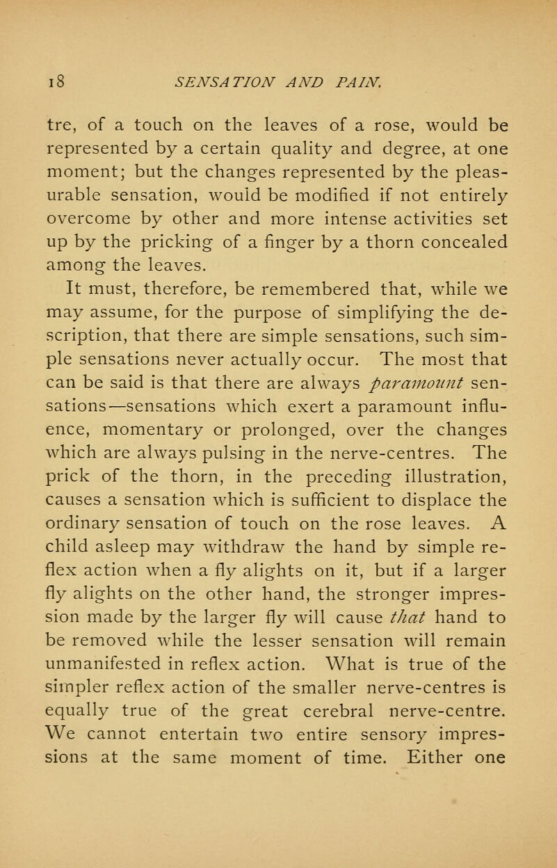 tre, of a touch on the leaves of a rose, would be represented by a certain quality and degree, at one moment; but the changes represented by the pleas- urable sensation, would be modified if not entirely overcome by other and more intense activities set up by the pricking of a finger by a thorn concealed among the leaves. It must, therefore, be remembered that, while we may assume, for the purpose of simplifying the de- scription, that there are simple sensations, such sim- ple sensations never actually occur. The most that can be said is that there are always paramount sen- sations—sensations which exert a paramount influ- ence, momentary or prolonged, over the changes which are always pulsing in the nerve-centres. The prick of the thorn, in the preceding illustration, causes a sensation which is sufficient to displace the ordinary sensation of touch on the rose leaves. A child asleep may withdraw the hand by simple re- flex action when a fly alights on it, but if a larger fly alights on the other hand, the stronger impres- sion made by the larger fly will cause that hand to be removed while the lesser sensation will remain unmanifested in reflex action. What is true of the simpler reflex action of the smaller nerve-centres is equally true of the great cerebral nerve-centre. We cannot entertain two entire sensory impres- sions at the same moment of time. Either one