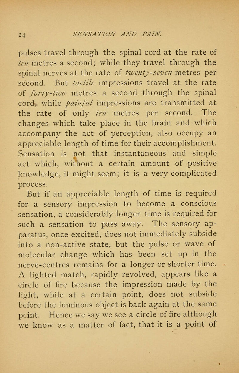 pulses travel through the spinal cord at the rate of ten metres a second; while they travel through the spinal nerves at the rate of twenty-seven metres per second. But tactile impressions travel at the rate of forty-two metres a second through the spinal cord, while painful impressions are transmitted at the rate of only ten metres per second. The changes which take place in the brain and which accompany the act of perception, also occupy an appreciable length of time for their accomplishment. Sensation is not that instantaneous and simple act which, without a certain amount of positive knowledge, it might seem; it is a very complicated process. But if an appreciable length of time is required for a sensory impression to become a conscious sensation, a considerably longer time is required for such a sensation to pass away. The sensory ap- paratus, once excited, does not immediately subside into a non-active state, but the pulse or wave of molecular change which has been set up in the nerve-centres remains for a longer or shorter time. A lighted match, rapidly revolved, appears like a circle of fire because the impression made by the light, while at a certain point, does not subside before the luminous object is back again at the same pcint. Hence we say we see a circle of fire although we know as a matter of fact, that it is a point of