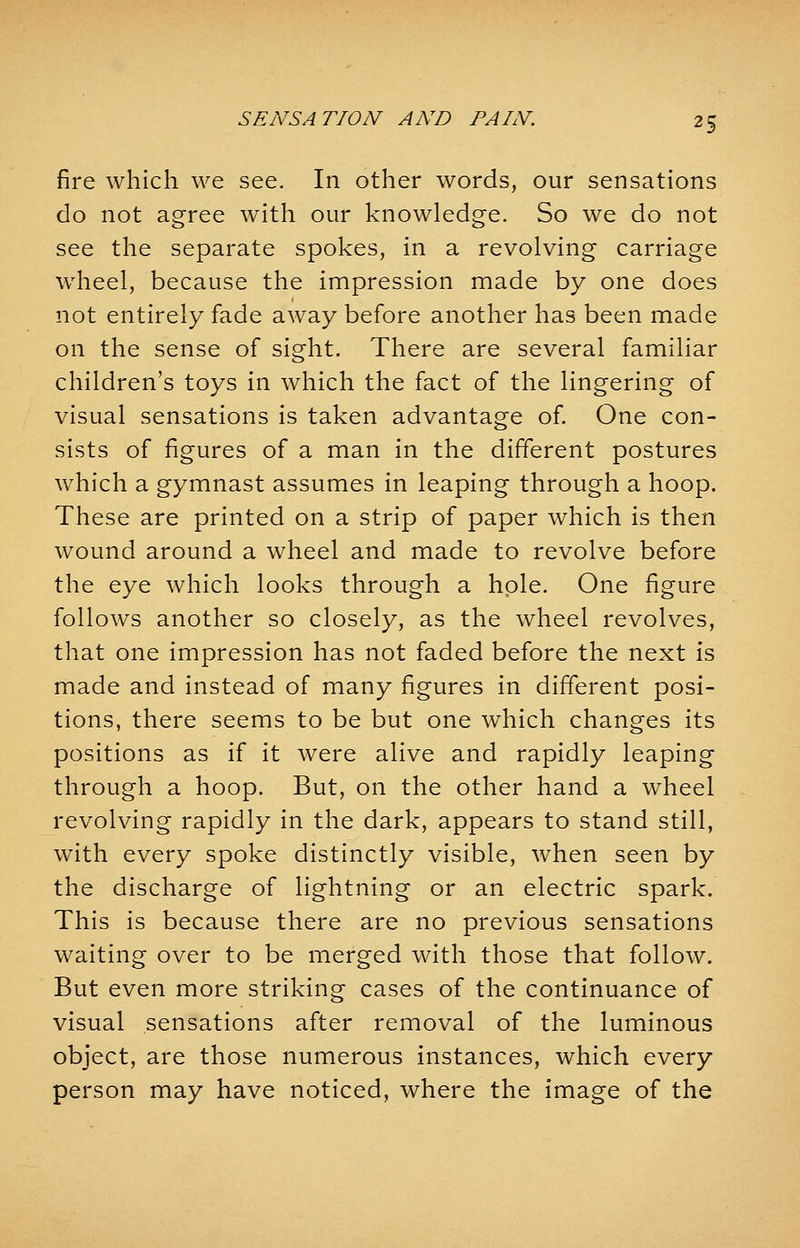 fire which we see. In other words, our sensations do not agree with our knowledge. So we do not see the separate spokes, in a revolving carriage wheel, because the impression made by one does not entirely fade away before another has been made on the sense of sight. There are several familiar children's toys in which the fact of the lingering of visual sensations is taken advantage of. One con- sists of figures of a man in the different postures which a gymnast assumes in leaping through a hoop. These are printed on a strip of paper which is then wound around a wheel and made to revolve before the eye which looks through a hole. One figure follows another so closely, as the wheel revolves, that one impression has not faded before the next is made and instead of many figures in different posi- tions, there seems to be but one which changes its positions as if it were alive and rapidly leaping through a hoop. But, on the other hand a wheel revolving rapidly in the dark, appears to stand still, with every spoke distinctly visible, when seen by the discharge of lightning or an electric spark. This is because there are no previous sensations waiting over to be merged with those that follow. But even more striking cases of the continuance of visual sensations after removal of the luminous object, are those numerous instances, which every person may have noticed, where the image of the