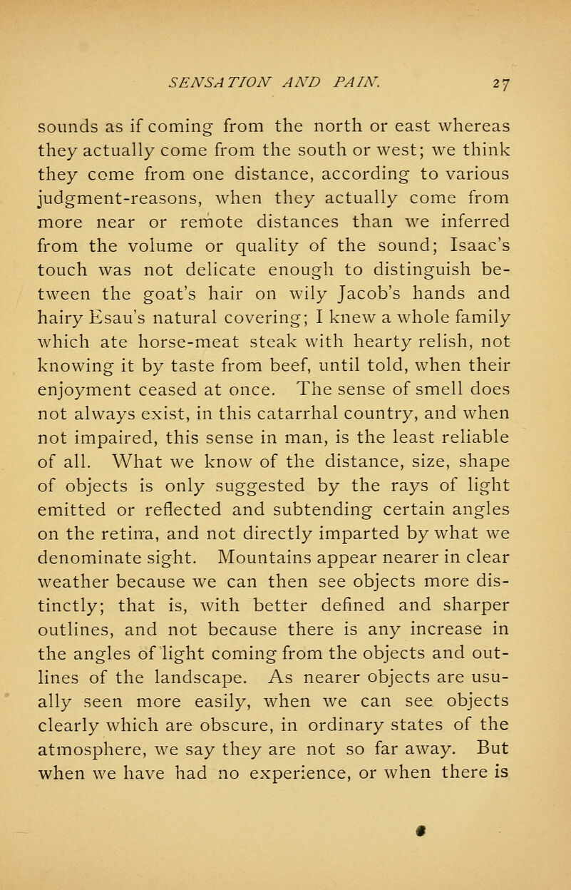 sounds as if coming from the north or east whereas they actually come from the south or west; we think they come from one distance, according to various judgment-reasons, when they actually come from more near or remote distances than we inferred from the volume or quality of the sound; Isaac's touch was not delicate enough to distinguish be- tween the goat's hair on wily Jacob's hands and hairy Esau's natural covering; I knew a whole family which ate horse-meat steak with hearty relish, not knowing it by taste from beef, until told, when their enjoyment ceased at once. The sense of smell does not always exist, in this catarrhal country, and when not impaired, this sense in man, is the least reliable of all. What we know of the distance, size, shape of objects is only suggested by the rays of light emitted or reflected and subtending certain angles on the retina, and not directly imparted by what we denominate sight. Mountains appear nearer in clear weather because we can then see objects more dis- tinctly; that is, with better defined and sharper outlines, and not because there is any increase in the angles of light coming from the objects and out- lines of the landscape. As nearer objects are usu- ally seen more easily, when we can see objects clearly which are obscure, in ordinary states of the atmosphere, we say they are not so far away. But when we have had no experience, or when there is