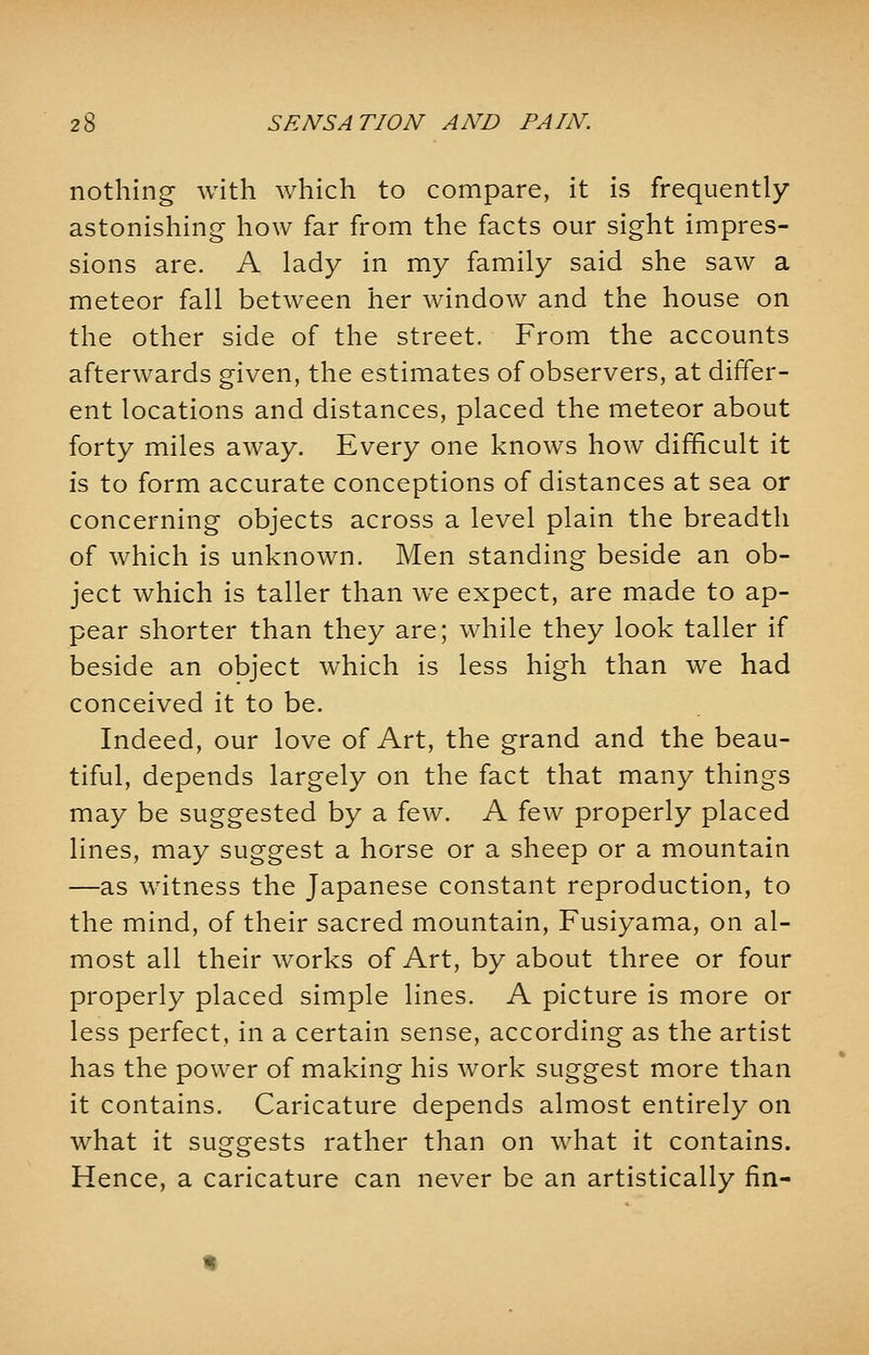 nothing with which to compare, it is frequently- astonishing how far from the facts our sight impres- sions are. A lady in my family said she saw a meteor fall between her window and the house on the other side of the street. From the accounts afterwards given, the estimates of observers, at differ- ent locations and distances, placed the meteor about forty miles away. Every one knows how difficult it is to form accurate conceptions of distances at sea or concerning objects across a level plain the breadth of which is unknown. Men standing beside an ob- ject which is taller than we expect, are made to ap- pear shorter than they are; while they look taller if beside an object which is less high than we had conceived it to be. Indeed, our love of Art, the grand and the beau- tiful, depends largely on the fact that many things may be suggested by a few. A few properly placed lines, may suggest a horse or a sheep or a mountain —as witness the Japanese constant reproduction, to the mind, of their sacred mountain, Fusiyama, on al- most all their works of Art, by about three or four properly placed simple lines. A picture is more or less perfect, in a certain sense, according as the artist has the power of making his work suggest more than it contains. Caricature depends almost entirely on what it suggests rather than on what it contains. Hence, a caricature can never be an artistically fin-