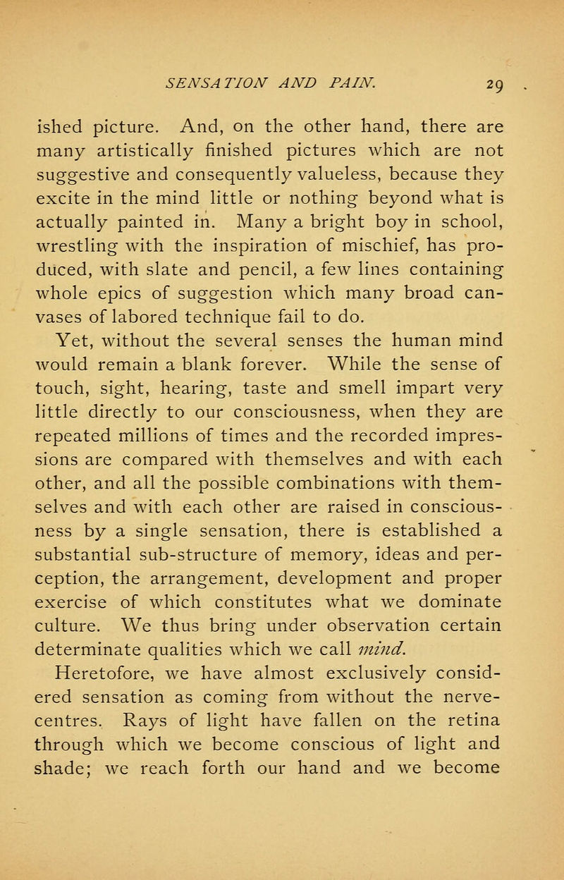 ished picture. And, on the other hand, there are many artistically finished pictures which are not suggestive and consequently valueless, because they excite in the mind little or nothing beyond what is actually painted in. Many a bright boy in school, wrestling with the inspiration of mischief, has pro- duced, with slate and pencil, a few lines containing whole epics of suggestion which many broad can- vases of labored technique fail to do. Yet, without the several senses the human mind would remain a blank forever. While the sense of touch, sight, hearing, taste and smell impart very little directly to our consciousness, when they are repeated millions of times and the recorded impres- sions are compared with themselves and with each other, and all the possible combinations with them- selves and with each other are raised in conscious- ness by a single sensation, there is established a substantial sub-structure of memory, ideas and per- ception, the arrangement, development and proper exercise of which constitutes what we dominate culture. We thus bring under observation certain determinate qualities which we call mind. Heretofore, we have almost exclusively consid- ered sensation as coming from without the nerve- centres. Rays of light have fallen on the retina through which we become conscious of light and shade; we reach forth our hand and we become