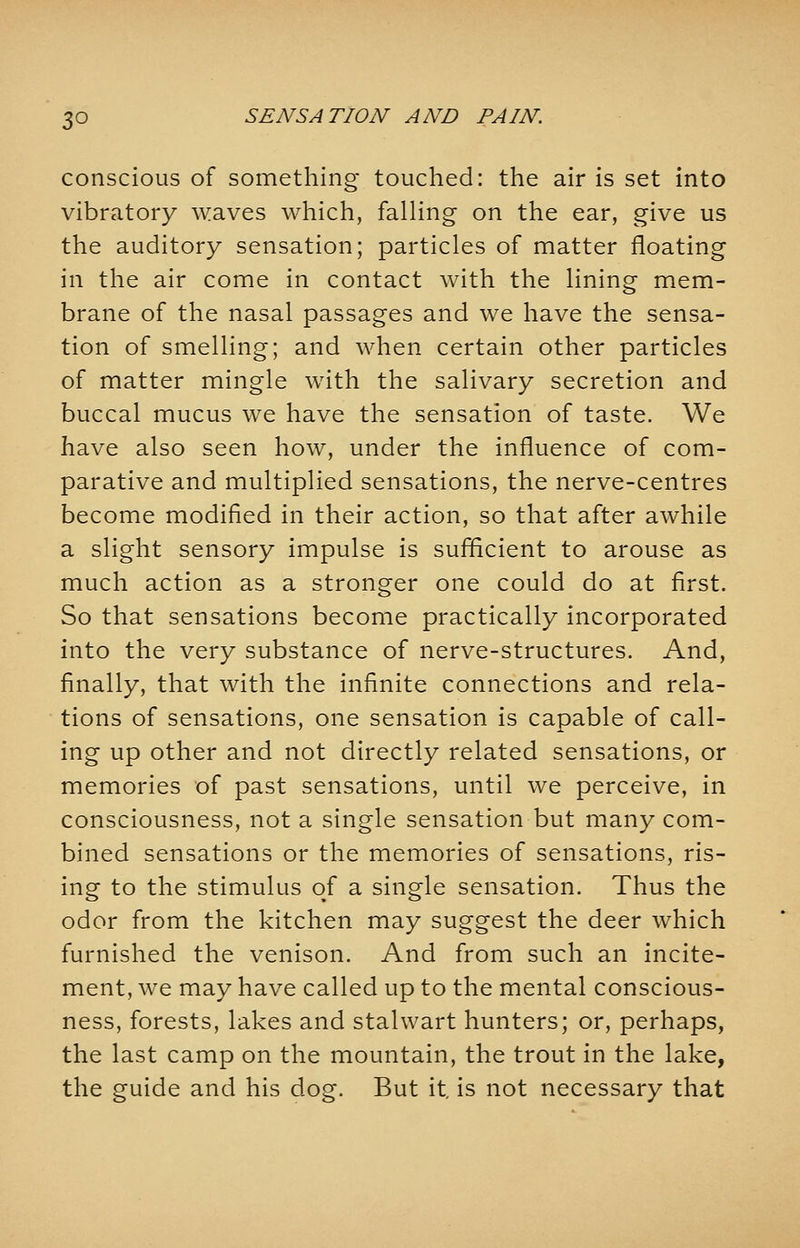 conscious of something touched: the air is set into vibratory waves which, falling on the ear, give us the auditory sensation; particles of matter floating in the air come in contact with the lining mem- brane of the nasal passages and we have the sensa- tion of smelling; and when certain other particles of matter mingle with the salivary secretion and buccal mucus we have the sensation of taste. We have also seen how, under the influence of com- parative and multiplied sensations, the nerve-centres become modified in their action, so that after awhile a slight sensory impulse is sufficient to arouse as much action as a stronger one could do at first. So that sensations become practically incorporated into the very substance of nerve-structures. And, finally, that with the infinite connections and rela- tions of sensations, one sensation is capable of call- ing up other and not directly related sensations, or memories of past sensations, until we perceive, in consciousness, not a single sensation but many com- bined sensations or the memories of sensations, ris- ing to the stimulus of a single sensation. Thus the odor from the kitchen may suggest the deer which furnished the venison. And from such an incite- ment, we may have called up to the mental conscious- ness, forests, lakes and stalwart hunters; or, perhaps, the last camp on the mountain, the trout in the lake, the guide and his dog. But it, is not necessary that