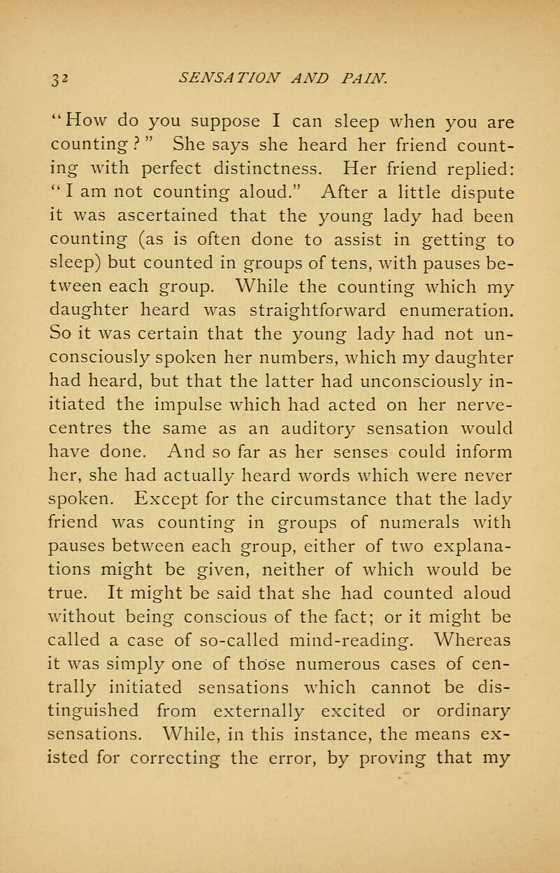 How do you suppose I can sleep when you are counting ?  She says she heard her friend count- ing with perfect distinctness. Her friend replied:  I am not counting aloud. After a little dispute it was ascertained that the young lady had been counting (as is often done to assist in getting to sleep) but counted in groups of tens, with pauses be- tween each group. While the counting which my daughter heard was straightforward enumeration. So it was certain that the young lady had not un- consciously spoken her numbers, which my daughter had heard, but that the latter had unconsciously in- itiated the impulse which had acted on her nerve- centres the same as an auditory sensation would have done. And so far as her senses could inform her, she had actually heard words which were never spoken. Except for the circumstance that the lady friend was counting in groups of numerals with pauses between each group, either of two explana- tions might be given, neither of which would be true. It might be said that she had counted aloud without being conscious of the fact; or it might be called a case of so-called mind-reading. Whereas it was simply one of those numerous cases of cen- trally initiated sensations which cannot be dis- tinguished from externally excited or ordinary sensations. While, in this instance, the means ex- isted for correcting the error, by proving that my