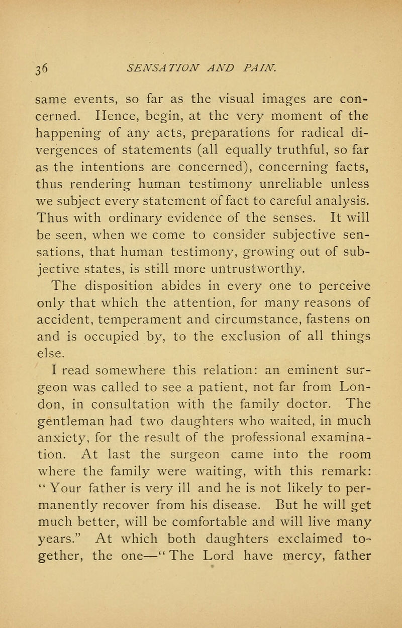 same events, so far as the visual images are con- cerned. Hence, begin, at the very moment of the happening of any acts, preparations for radical di- vergences of statements (all equally truthful, so far as the intentions are concerned), concerning facts, thus rendering human testimony unreliable unless we subject every statement of fact to careful analysis. Thus with ordinary evidence of the senses. It will be seen, when we come to consider subjective sen- sations, that human testimony, growing out of sub- jective states, is still more untrustworthy. The disposition abides in every one to perceive only that which the attention, for many reasons of accident, temperament and circumstance, fastens on and is occupied by, to the exclusion of all things else. I read somewhere this relation: an eminent sur- geon was called to see a patient, not far from Lon- don, in consultation with the family doctor. The gentleman had two daughters who waited, in much anxiety, for the result of the professional examina- tion. At last the surgeon came into the room where the family were waiting, with this remark:  Your father is very ill and he is not likely to per- manently recover from his disease. But he will get much better, will be comfortable and will live many years. At which both daughters exclaimed to- gether, the one—The Lord have mercy, father