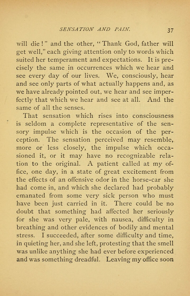 will die !  and the other,  Thank God, father will get well, each giving attention only to words which suited her temperament and expectations. It is pre- cisely the same in occurrences which we hear and see every day of our lives. We, consciously, hear and see only parts of what actually happens and, as we have already pointed out, we hear and see imper- fectly that which we hear and see at all. And the same of all the senses. That sensation which rises into consciousness is seldom a complete representative of the sen- sory impulse which is the occasion of the per- ception. The sensation perceived may resemble, more or less closely, the impulse which occa- sioned it, or it may have no recognizable rela- tion to the original. A patient called at my of- fice, one day, in a state of great excitement from the effects of an offensive odor in the horse-car she had come in, and which she declared had probably emanated from some very sick person who must have been just carried in it. There could be no doubt that something had affected her seriously for she was very pale, with nausea, difficulty in breathing and other evidences of bodily and mental stress. I succeeded, after some difficulty and time, in quieting her, and she left, protesting that the smell was unlike anything she had ever before experienced and was something dreadful. Leaving my office soon