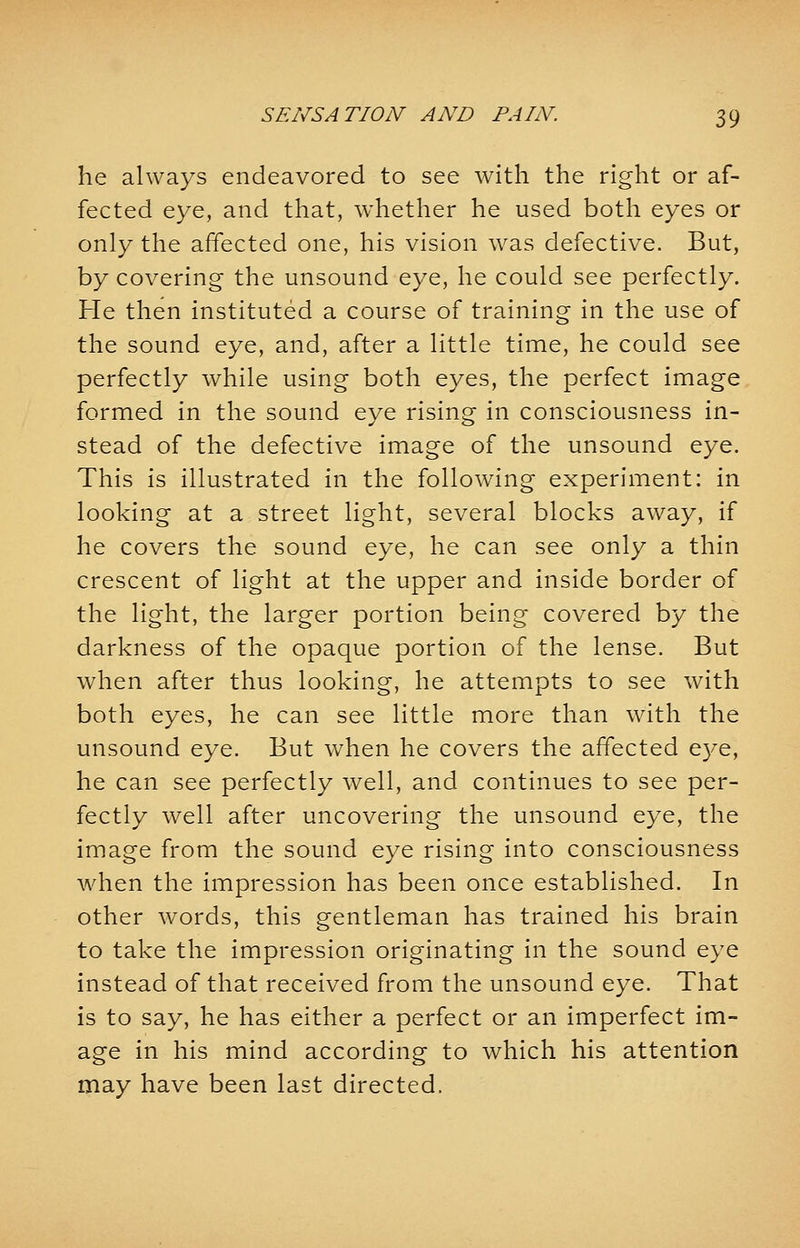 he always endeavored to see with the right or af- fected eye, and that, whether he used both eyes or only the affected one, his vision was defective. But, by covering the unsound eye, he could see perfectly. He then instituted a course of training in the use of the sound eye, and, after a little time, he could see perfectly while using both eyes, the perfect image formed in the sound eye rising in consciousness in- stead of the defective image of the unsound eye. This is illustrated in the following experiment: in looking at a street light, several blocks away, if he covers the sound eye, he can see only a thin crescent of light at the upper and inside border of the light, the larger portion being covered by the darkness of the opaque portion of the lense. But when after thus looking, he attempts to see with both eyes, he can see little more than with the unsound eye. But when he covers the affected eye, he can see perfectly well, and continues to see per- fectly well after uncovering the unsound eye, the image from the sound eye rising into consciousness when the impression has been once established. In other words, this gentleman has trained his brain to take the impression originating in the sound eye instead of that received from the unsound eye. That is to say, he has either a perfect or an imperfect im- age in his mind according to which his attention may have been last directed.