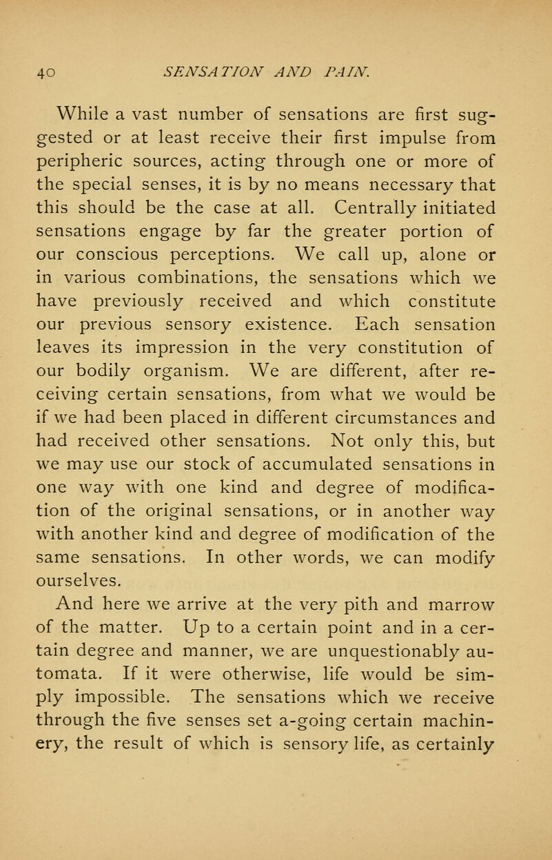 While a vast number of sensations are first sug- gested or at least receive their first impulse from peripheric sources, acting through one or more of the special senses, it is by no means necessary that this should be the case at all. Centrally initiated sensations engage by far the greater portion of our conscious perceptions. We call up, alone or in various combinations, the sensations which we have previously received and which constitute our previous sensory existence. Each sensation leaves its impression in the very constitution of our bodily organism. We are different, after re- ceiving certain sensations, from what we would be if we had been placed in different circumstances and had received other sensations. Not only this, but we may use our stock of accumulated sensations in one way with one kind and degree of modifica- tion of the original sensations, or in another way with another kind and degree of modification of the same sensations. In other words, we can modify ourselves. And here we arrive at the very pith and marrow of the matter. Up to a certain point and in a cer- tain degree and manner, we are unquestionably au- tomata. If it were otherwise, life would be sim- ply impossible. The sensations which Ave receive through the five senses set a-going certain machin- ery, the result of which is sensory life, as certainly