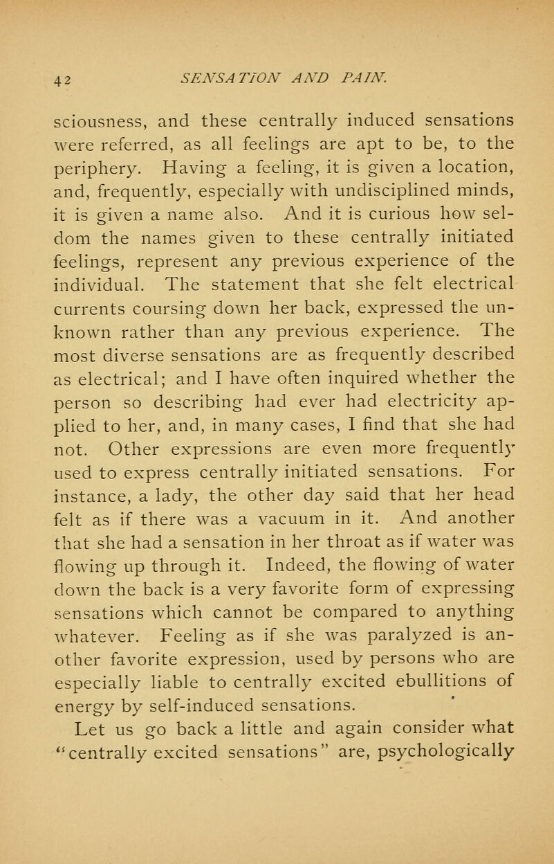 sciousness, and these centrally induced sensations were referred, as all feelings are apt to be, to the periphery. Having a feeling, it is given a location, and, frequently, especially with undisciplined minds, it is eiven a name also. And it is curious how sel- dom the names given to these centrally initiated feelings, represent any previous experience of the individual. The statement that she felt electrical currents coursing down her back, expressed the un- known rather than any previous experience. The most diverse sensations are as frequently described as electrical; and I have often inquired whether the person so describing had ever had electricity ap- plied to her, and, in many cases, I find that she had not. Other expressions are even more frequently used to express centrally initiated sensations. For instance, a lady, the other day said that her head felt as if there was a vacuum in it. And another that she had a sensation in her throat as if water was flowing up through it. Indeed, the flowing of water down the back is a very favorite form of expressing sensations which cannot be compared to anything whatever. Feeling as if she was paralyzed is an- other favorite expression, used by persons who are especially liable to centrally excited ebullitions of energy by self-induced sensations. Let us go back a little and again consider what centrally excited sensations are, psychologically