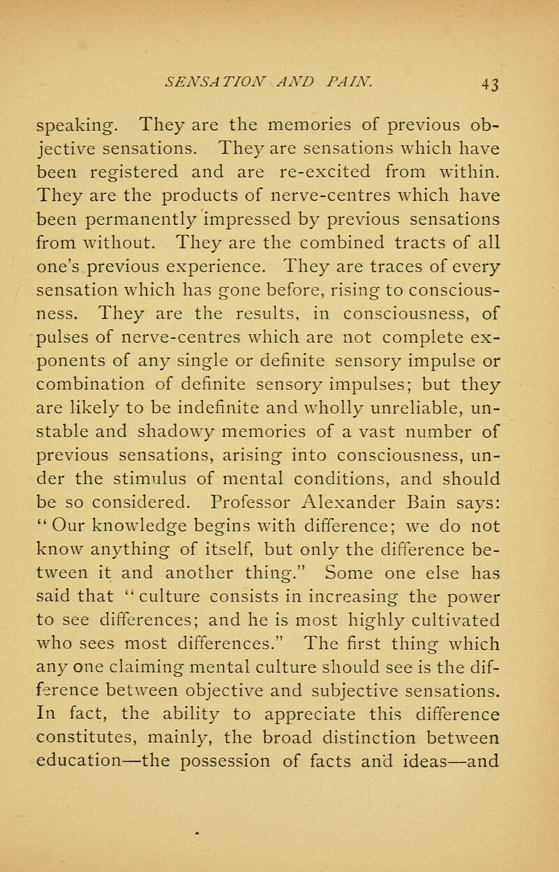 speaking. They are the memories of previous ob- jective sensations. They are sensations which have been registered and are re-excited from within. They are the products of nerve-centres which have been permanently impressed by previous sensations from without. They are the combined tracts of all one's previous experience. They are traces of every sensation which has gone before, rising to conscious- ness. They are the results, in consciousness, of pulses of nerve-centres which are not complete ex- ponents of any single or definite sensory impulse or combination of definite sensory impulses; but they are likely to be indefinite and wholly unreliable, un- stable and shadowy memories of a vast number of previous sensations, arising into consciousness, un- der the stimulus of mental conditions, and should be so considered. Professor Alexander Bain says: Our knowledge begins with difference; we do not know anything of itself, but only the difference be- tween it and another thing. Some one else has said that culture consists in increasing the power to see differences; and he is most highly cultivated who sees most differences. The first thing which any one claiming mental culture should see is the dif- ference between objective and subjective sensations. In fact, the ability to appreciate this difference constitutes, mainly, the broad distinction between education—the possession of facts and ideas—and