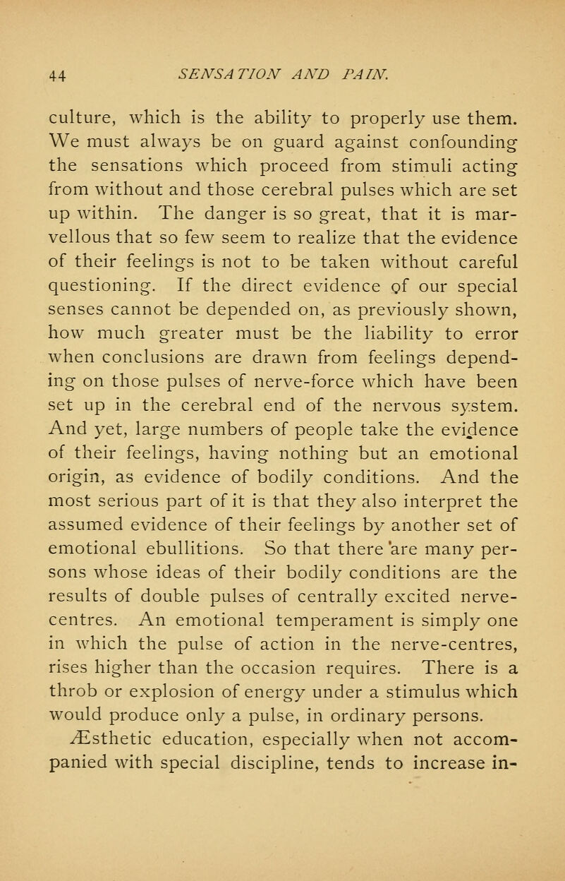 culture, which is the ability to properly use them. We must always be on guard against confounding the sensations which proceed from stimuli acting from without and those cerebral pulses which are set up within. The danger is so great, that it is mar- vellous that so few seem to realize that the evidence of their feelings is not to be taken without careful questioning. If the direct evidence of our special senses cannot be depended on, as previously shown, how much greater must be the liability to error when conclusions are drawn from feelings depend- ing on those pulses of nerve-force which have been set up in the cerebral end of the nervous system. And yet, large numbers of people take the evidence of their feelings, having nothing but an emotional origin, as evidence of bodily conditions. And the most serious part of it is that they also interpret the assumed evidence of their feelings by another set of emotional ebullitions. So that there 'are many per- sons whose ideas of their bodily conditions are the results of double pulses of centrally excited nerve- centres. An emotional temperament is simply one in which the pulse of action in the nerve-centres, rises higher than the occasion requires. There is a throb or explosion of energy under a stimulus which would produce only a pulse, in ordinary persons. ^Esthetic education, especially when not accom- panied with special discipline, tends to increase in-