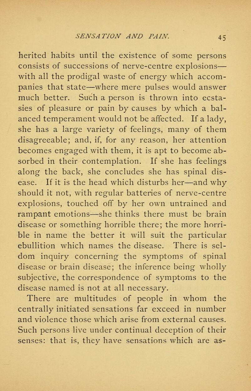 herited habits until the existence of some persons consists of successions of nerve-centre explosions— with all the prodigal waste of energy which accom- panies that state—where mere pulses would answer much better. Such a person is thrown into ecsta- sies of pleasure or pain by causes by which a bal- anced temperament would not be affected. If a lady, she has a large variety of feelings, many of them disagreeable; and, if, for any reason, her attention becomes engaged with them, it is apt to become ab- sorbed in their contemplation. If she has feelings along the back, she concludes she has spinal dis- ease. If it is the head which disturbs her—and why should it not, with regular batteries of nerve-centre explosions, touched off by her own untrained and rampant emotions—she thinks there must be brain disease or something horrible there; the more horri- ble in name the better it will suit the particular ebullition which names the disease. There is sel- dom inquiry concerning the symptoms of spinal disease or brain disease; the inference being wholly subjective, the correspondence of symptoms to the disease named is not at all necessary. There are multitudes of people in whom the centrally initiated sensations far exceed in number and violence those which arise from external causes. Such persons live under continual deception of their senses: that is, they have sensations which are as-