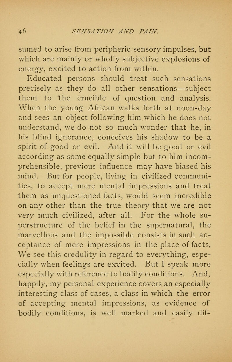 sumed to arise from peripheric sensory impulses, but which are mainly or wholly subjective explosions of energy, excited to action from within. Educated persons should treat such sensations precisely as they do all other sensations—subject them to the crucible of question and analysis. When the young African walks forth at noon-day and sees an object following him which he does not understand, we do not so much wonder that he, in his blind ignorance, conceives his shadow to be a spirit of good or evil. And it will be good or evil according as some equally simple but to him incom- prehensible, previous influence may have biased his mind. But for people, living in civilized communi- ties, to accept mere mental impressions and treat them as unquestioned facts, would seem incredible on any other than the true theory that we are not very much civilized, after all. For the whole su- perstructure of the belief in the supernatural, the marvellous and the impossible consists in such ac- ceptance of mere impressions in the place of facts, We see this credulity in regard to everything, espe- cially when feelings are excited. But I speak more especially with reference to bodily conditions. And, happily, my personal experience covers an especially interesting class of cases, a class in which the error of accepting mental impressions, as evidence of bodily conditions, is well marked and easily dif-