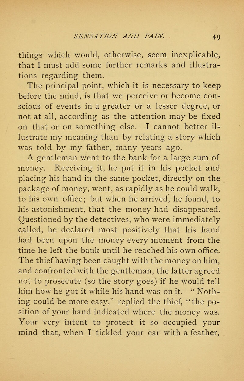 things which would, otherwise, seem inexplicable, that I must add some further remarks and illustra- tions regarding them. The principal point, which it is necessary to keep before the mind, is that we perceive or become con- scious of events in a greater or a lesser degree, or not at all, according as the attention may be fixed on that or on something else. I cannot better il- lustrate my meaning than by relating a story which was told by my father, many years ago. A gentleman went to the bank for a large sum of money. Receiving it, he put it in his pocket and placing his hand in the same pocket, directly on the package of money, went, as rapidly as he could walk, to his own office; but when he arrived, he found, to his astonishment, that the money had disappeared. Questioned by the detectives, who were immediately called, he declared most positively that his hand had been upon the money every moment from the time he left the bank until he reached his own office. The thief having been caught with the money on him, and confronted with the gentleman, the latter agreed not to prosecute (so the story goes) if he would tell him how he got it while his hand was on it.  Noth- ing could be more easy, replied the thief, the po- sition of your hand indicated where the money was. Your very intent to protect it so occupied your mind that, when I tickled your ear with a feather,