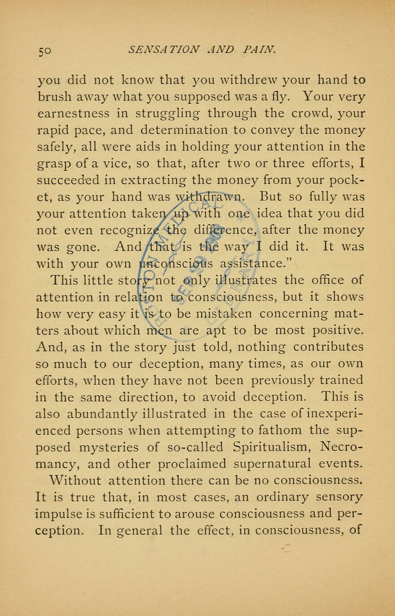 you did not know that you withdrew your hand to brush away what you supposed was a fly. Your very earnestness in struggling through the crowd, your rapid pace, and determination to convey the money safely, all were aids in holding your attention in the grasp of a vice, so that, after two or three efforts, I succeeded in extracting the money from your pock- et, as your hand was withdrawn. But so fully was your attention takeii/^with one idea that you did not even recogniz^the difference, after the money was gone. And/trteit>'is th£ way I did it. It was with your own /mconscious assistance. This little story^not only illustrates the office of attention in relation ta^ consciousness, but it shows how very easy it'is.to be mistaken concerning mat- ters about which men are apt to be most positive. And, as in the story just told, nothing contributes so much to our deception, many times, as our own efforts, when they have not been previously trained in the same direction, to avoid deception. This is also abundantly illustrated in the case of inexperi- enced persons when attempting to fathom the sup- posed mysteries of so-called Spiritualism, Necro- mancy, and other proclaimed supernatural events. Without attention there can be no consciousness. It is true that, in most cases, an ordinary sensory impulse is sufficient to arouse consciousness and per- ception. In general the effect, in consciousness, of