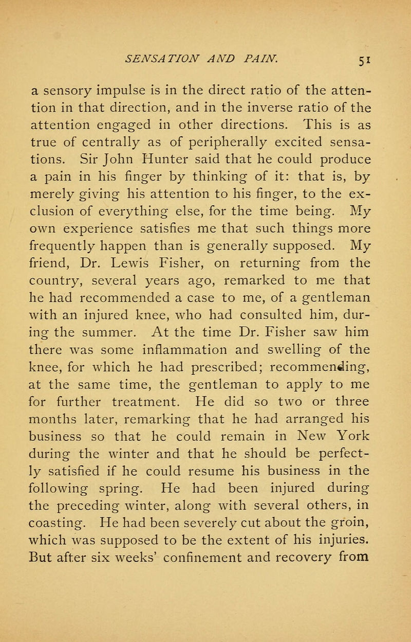 a sensory impulse is in the direct ratio of the atten- tion in that direction, and in the inverse ratio of the attention engaged in other directions. This is as true of centrally as of peripherally excited sensa- tions. Sir John Hunter said that he could produce a pain in his finger by thinking of it: that is, by merely giving his attention to his finger, to the ex- clusion of everything else, for the time being. My own experience satisfies me that such things more frequently happen than is generally supposed. My friend, Dr. Lewis Fisher, on returning from the country, several years ago, remarked to me that he had recommended a case to me, of a gentleman with an injured knee, who had consulted him, dur- ing the summer. At the time Dr. Fisher saw him there was some inflammation and swelling of the knee, for which he had prescribed; recommencing, at the same time, the gentleman to apply to me for further treatment. He did so two or three months later, remarking that he had arranged his business so that he could remain in New York during the winter and that he should be perfect- ly satisfied if he could resume his business in the following spring. He had been injured during the preceding winter, along with several others, in coasting. He had been severely cut about the groin, which was supposed to be the extent of his injuries. But after six weeks' confinement and recovery from