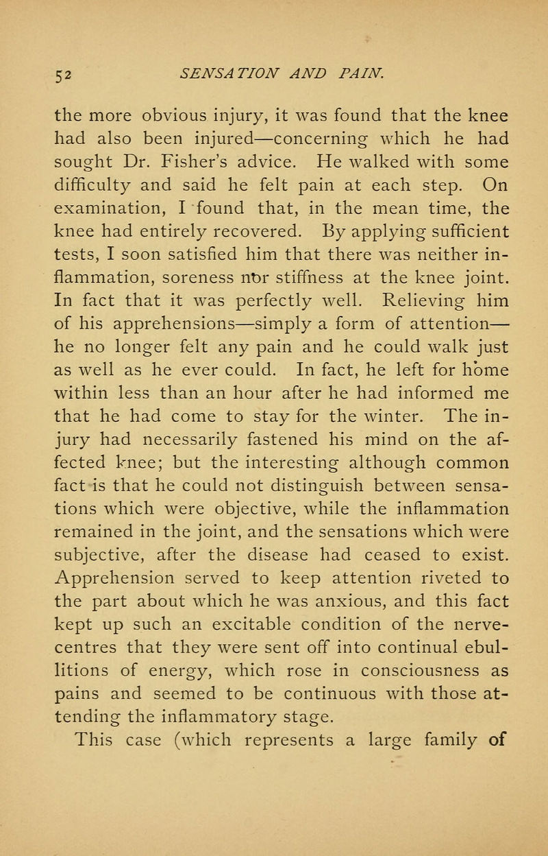 the more obvious injury, it was found that the knee had also been injured—concerning which he had sought Dr. Fisher's advice. He walked with some difficulty and said he felt pain at each step. On examination, I found that, in the mean time, the knee had entirely recovered. By applying sufficient tests, I soon satisfied him that there was neither in- flammation, soreness nor stiffness at the knee joint. In fact that it was perfectly well. Relieving him of his apprehensions—simply a form of attention— he no longer felt any pain and he could walk just as well as he ever could. In fact, he left for home within less than an hour after he had informed me that he had come to stay for the winter. The in- jury had necessarily fastened his mind on the af- fected knee; but the interesting although common fact is that he could not distinguish between sensa- tions which were objective, while the inflammation remained in the joint, and the sensations which were subjective, after the disease had ceased to exist. Apprehension served to keep attention riveted to the part about which he was anxious, and this fact kept up such an excitable condition of the nerve- centres that they were sent off into continual ebul- litions of energy, which rose in consciousness as pains and seemed to be continuous with those at- tending the inflammatory stage. This case (which represents a large family of