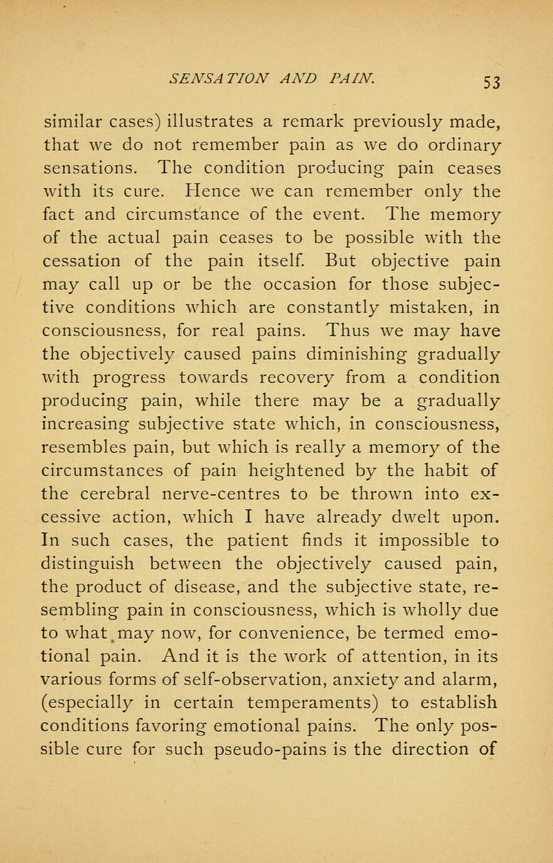 similar cases) illustrates a remark previously made, that we do not remember pain as we do ordinary sensations. The condition producing pain ceases with its cure. Hence we can remember only the fact and circumstance of the event. The memory of the actual pain ceases to be possible with the cessation of the pain itself. But objective pain may call up or be the occasion for those subjec- tive conditions which are constantly mistaken, in consciousness, for real pains. Thus we may have the objectively caused pains diminishing gradually with progress towards recovery from a condition producing pain, while there may be a gradually increasing subjective state which, in consciousness, resembles pain, but which is really a memory of the circumstances of pain heightened by the habit of the cerebral nerve-centres to be thrown into ex- cessive action, which I have already dwelt upon. In such cases, the patient finds it impossible to distinguish between the objectively caused pain, the product of disease, and the subjective state, re- sembling pain in consciousness, which is wholly due to what.may now, for convenience, be termed emo- tional pain. And it is the work of attention, in its various forms of self-observation, anxiety and alarm, (especially in certain temperaments) to establish conditions favoring emotional pains. The only pos- sible cure for such pseudo-pains is the direction of