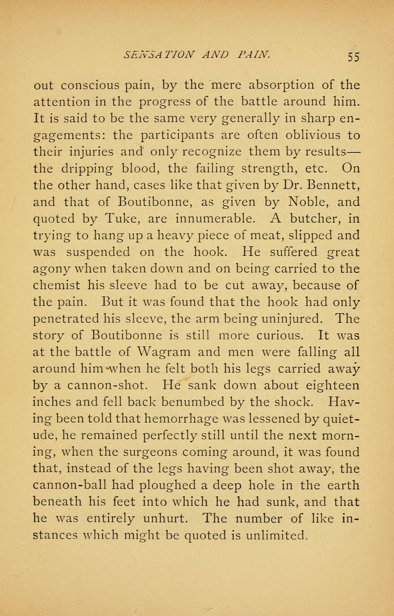out conscious pain, by the mere absorption of the attention in the progress of the battle around him. It is said to be the same very generally in sharp en- gagements: the participants are often oblivious to their injuries and only recognize them by results— the dripping blood, the failing strength, etc. On the other hand, cases like that given by Dr. Bennett, and that of Boutibonne, as given by Noble, and quoted by Tuke, are innumerable. A butcher, in trying to hang up a heavy piece of meat, slipped and was suspended on the hook. He suffered great agony when taken down and on being carried to the chemist his sleeve had to be cut away, because of the pain. But it was found that the hook had only penetrated his sleeve, the arm being uninjured. The story of Boutibonne is still more curious. It was at the battle of Wagram and men were falling all around him-when he felt both his legs carried away by a cannon-shot. He sank down about eighteen inches and fell back benumbed by the shock. Hav- ing been told that hemorrhage was lessened by quiet- ude, he remained perfectly still until the next morn- ing, when the surgeons coming around, it was found that, instead of the legs having been shot away, the cannon-ball had ploughed a deep hole in the earth beneath his feet into which he had sunk, and that he was entirely unhurt. The number of like in- stances which might be quoted is unlimited.