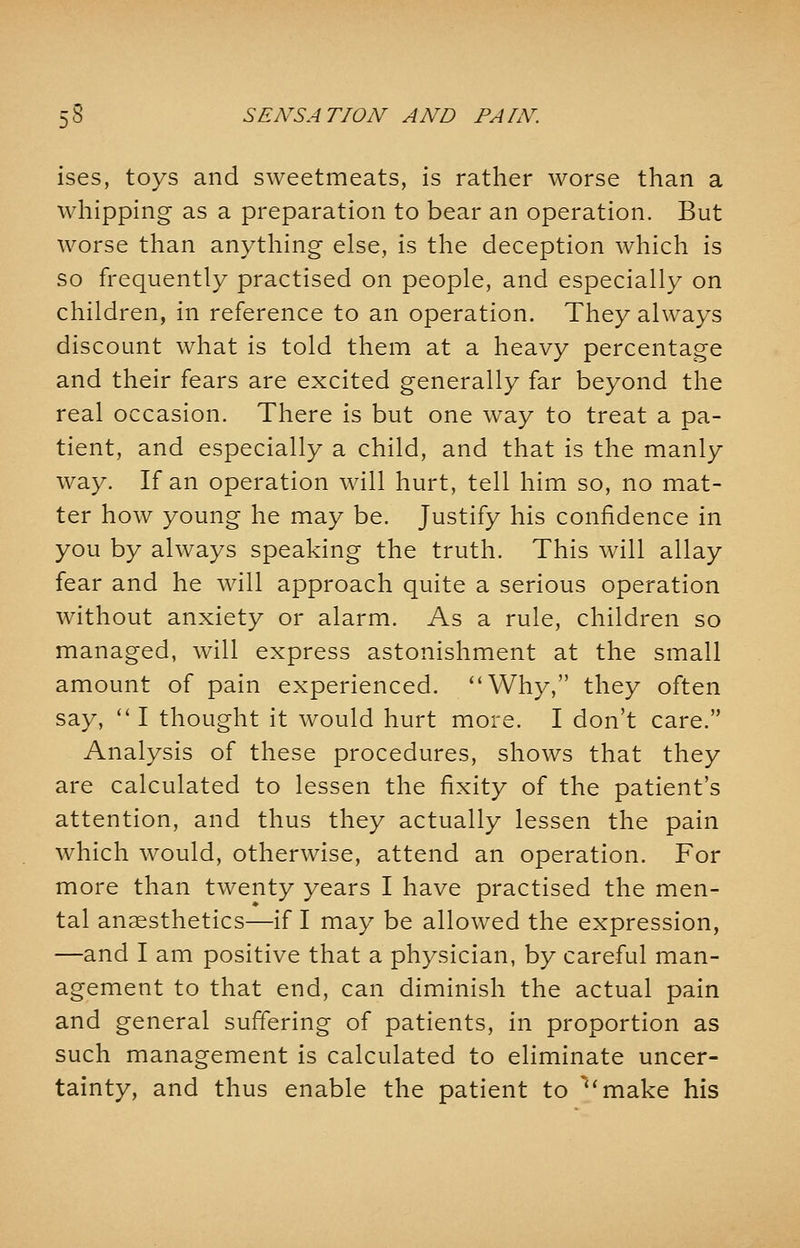 ises, toys and sweetmeats, is rather worse than a whipping as a preparation to bear an operation. But worse than anything else, is the deception which is so frequently practised on people, and especially on children, in reference to an operation. They always discount what is told them at a heavy percentage and their fears are excited generally far beyond the real occasion. There is but one way to treat a pa- tient, and especially a child, and that is the manly way. If an operation will hurt, tell him so, no mat- ter how young he may be. Justify his confidence in you by always speaking the truth. This will allay fear and he will approach quite a serious operation without anxiety or alarm. As a rule, children so managed, will express astonishment at the small amount of pain experienced. Why, they often say, I thought it would hurt more. I don't care. Analysis of these procedures, shows that they are calculated to lessen the fixity of the patient's attention, and thus they actually lessen the pain which would, otherwise, attend an operation. For more than twenty years I have practised the men- tal anaesthetics—if I may be allowed the expression, —and I am positive that a physician, by careful man- agement to that end, can diminish the actual pain and general suffering of patients, in proportion as such management is calculated to eliminate uncer- tainty, and thus enable the patient to make his