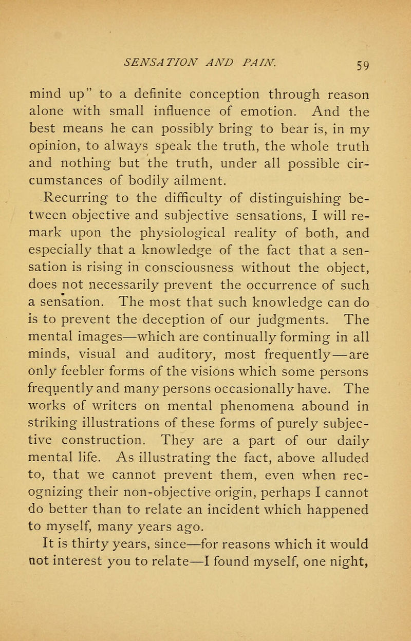 mind up to a definite conception through reason alone with small influence of emotion. And the best means he can possibly bring to bear is, in my opinion, to always speak the truth, the whole truth and nothing but the truth, under all possible cir- cumstances of bodily ailment. Recurring to the difficulty of distinguishing be- tween objective and subjective sensations, I will re- mark upon the physiological reality of both, and especially that a knowledge of the fact that a sen- sation is rising in consciousness without the object, does not necessarily prevent the occurrence of such a sensation. The most that such knowledge can do is to prevent the deception of our judgments. The mental images—which are continually forming in all minds, visual and auditory, most frequently—are only feebler forms of the visions which some persons frequently and many persons occasionally have. The works of writers on mental phenomena abound in striking illustrations of these forms of purely subjec- tive construction. They are a part of our daily mental life. As illustrating the fact, above alluded to, that we cannot prevent them, even when rec- ognizing their non-objective origin, perhaps I cannot do better than to relate an incident which happened to myself, many years ago. It is thirty years, since—for reasons which it would not interest you to relate—I found myself, one night,