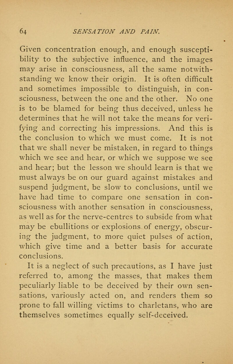 Given concentration enough, and enough suscepti- bility to the subjective influence, and the images may arise in consciousness, all the same notwith- standing we know their origin. It is often difficult and sometimes impossible to distinguish, in con- sciousness, between the one and the other. No one is to be blamed for being thus deceived, unless he determines that he will not take the means for veri- fying and correcting his impressions. And this is the conclusion to which we must come. It is not that we shall never be mistaken, in regard to things which we see and hear, or which we suppose we see and hear; but the lesson we should learn is that we must always be on our guard against mistakes and suspend judgment, be slow to conclusions, until we have had time to compare one sensation in con- sciousness with another sensation in consciousness, as well as for the nerve-centres to subside from what may be ebullitions or explosions of energy, obscur- ing the judgment, to more quiet pulses of action, which give time and a better basis for accurate conclusions. It is a neglect of such precautions, as I have just referred to, among the masses, that makes them peculiarly liable to be deceived by their own sen- sations, variously acted on, and renders them so prone to fall willing victims to charletans, who are themselves sometimes equally self-deceived.