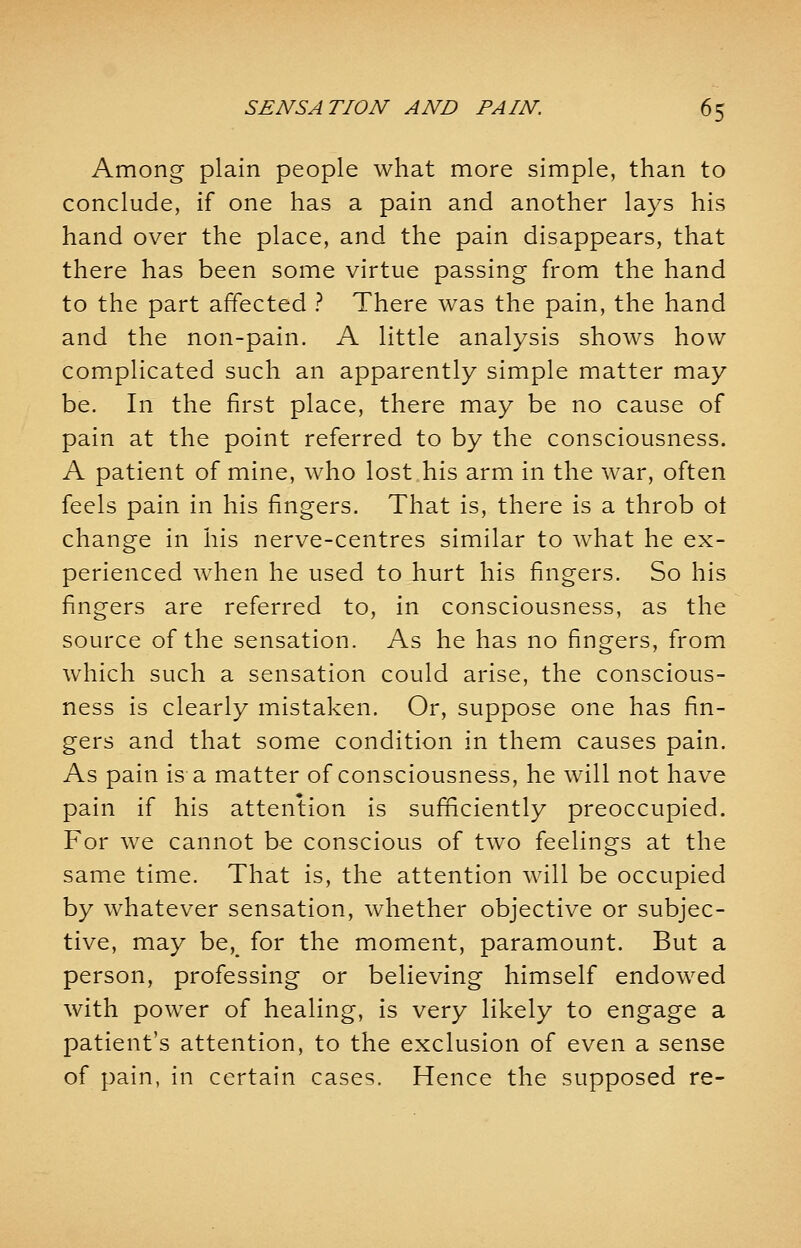 Among plain people what more simple, than to conclude, if one has a pain and another lays his hand over the place, and the pain disappears, that there has been some virtue passing from the hand to the part affected ? There was the pain, the hand and the non-pain. A little analysis shows how complicated such an apparently simple matter may be. In the first place, there may be no cause of pain at the point referred to by the consciousness. A patient of mine, who lost his arm in the war, often feels pain in his fingers. That is, there is a throb ot change in his nerve-centres similar to what he ex- perienced when he used to hurt his fingers. So his fingers are referred to, in consciousness, as the source of the sensation. As he has no fingers, from which such a sensation could arise, the conscious- ness is clearly mistaken. Or, suppose one has fin- gers and that some condition in them causes pain. As pain is a matter of consciousness, he will not have pain if his attention is sufficiently preoccupied. For we cannot be conscious of two feelings at the same time. That is, the attention will be occupied by whatever sensation, whether objective or subjec- tive, may beK for the moment, paramount. But a person, professing or believing himself endowed with power of healing, is very likely to engage a patient's attention, to the exclusion of even a sense of pain, in certain cases. Hence the supposed re-