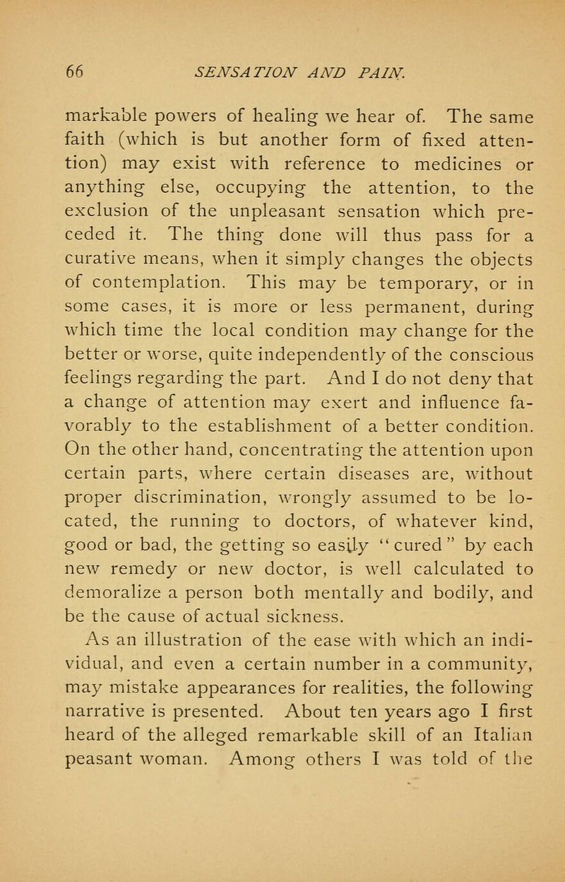 markable powers of healing we hear of. The same faith (which is but another form of fixed atten- tion) may exist with reference to medicines or anything else, occupying the attention, to the exclusion of the unpleasant sensation which pre- ceded it. The thing done will thus pass for a curative means, when it simply changes the objects of contemplation. This may be temporary, or in some cases, it is more or less permanent, during which time the local condition may change for the better or worse, quite independently of the conscious feelings regarding the part. And I do not deny that a change of attention may exert and influence fa- vorably to the establishment of a better condition. On the other hand, concentrating the attention upon certain parts, where certain diseases are, without proper discrimination, wrongly assumed to be lo- cated, the running to doctors, of whatever kind, good or bad, the getting so easily  cured by each new remedy or new doctor, is well calculated to demoralize a person both mentally and bodily, and be the cause of actual sickness. As an illustration of the ease with which an indi- vidual, and even a certain number in a community, may mistake appearances for realities, the following narrative is presented. About ten years ago I first heard of the alleged remarkable skill of an Italian peasant woman. Among others I was told of the