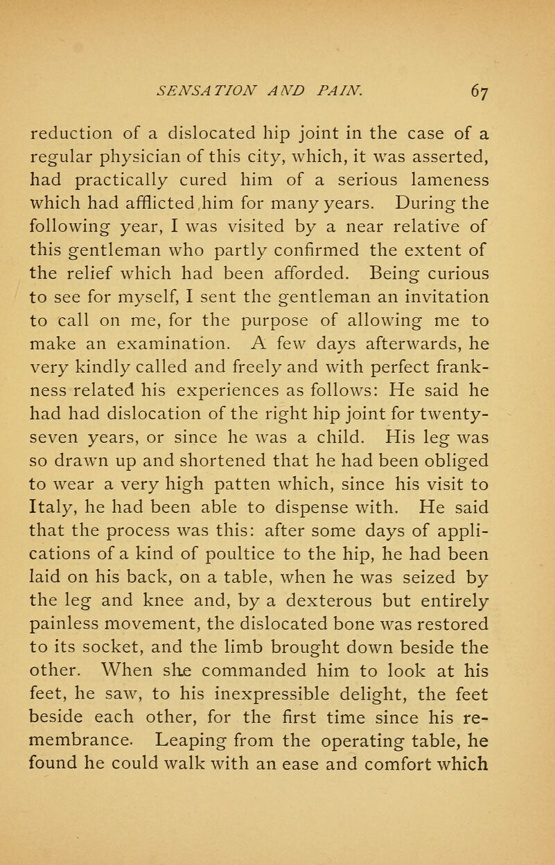 reduction of a dislocated hip joint in the case of a regular physician of this city, which, it was asserted, had practically cured him of a serious lameness which had afflicted,him for many years. During the following year, I was visited by a near relative of this gentleman who partly confirmed the extent of the relief which had been afforded. Being curious to see for myself, I sent the gentleman an invitation to call on me, for the purpose of allowing me to make an examination. A few days afterwards, he very kindly called and freely and with perfect frank- ness related his experiences as follows: He said he had had dislocation of the right hip joint for twenty- seven years, or since he was a child. His leg was so drawn up and shortened that he had been obliged to wear a very high patten which, since his visit to Italy, he had been able to dispense with. He said that the process was this: after some days of appli- cations of a kind of poultice to the hip, he had been laid on his back, on a table, when he was seized by the leg and knee and, by a dexterous but entirely painless movement, the dislocated bone was restored to its socket, and the limb brought down beside the other. When she commanded him to look at his feet, he saw, to his inexpressible delight, the feet beside each other, for the first time since his re- membrance. Leaping from the operating table, he found he could walk with an ease and comfort which