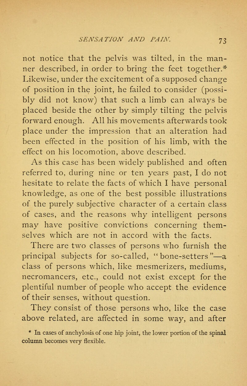 not notice that the pelvis was tilted, in the man- ner described, in order to bring the feet together.* Likewise, under the excitement of a supposed change of position in the joint, he failed to consider (possi- bly did not know) that such a limb can always be placed beside the other by simply tilting the pelvis forward enough. All his movements afterwards took place under the impression that an alteration had been effected in the position of his limb, with the effect on his locomotion, above described. As this case has been widely published and often referred to, during nine or ten years past, I do not hesitate to relate the facts of which I have personal knowledge, as one of the best possible illustrations of the purely subjective character of a certain class of cases, and the reasons why intelligent persons may have positive convictions concerning them- selves which are not in accord with the facts. There are two classes of persons who furnish the principal subjects for so-called, bone-setters—a class of persons which, like mesmerizers, mediums, necromancers, etc., could not exist except for the plentiful number of people who accept the evidence of their senses, without question. They consist of those persons who, like the case above related, are affected in some way, and after * In cases of anchylosis of one hip joint, the lower portion of the spinal column becomes very flexible.