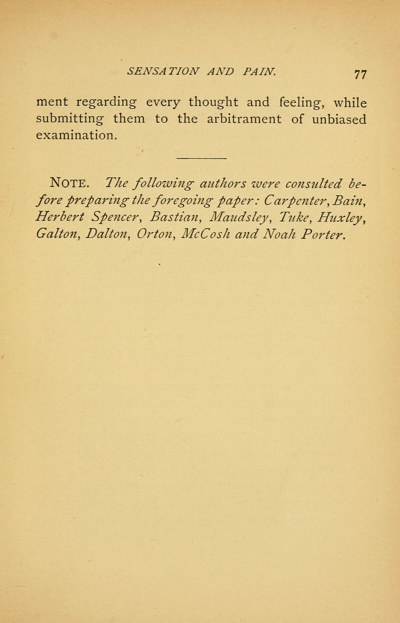 ment regarding every thought and feeling, while submitting them to the arbitrament of unbiased examination. NOTE. The following authors were consulted be- fore preparing the foregoing paper: Carpenter, Bain, Herbert Speitcer, Bastian, Maudsley, Tuke, Huxley, Gallon, Dalton, Orton, McCosh and Noah Porter.