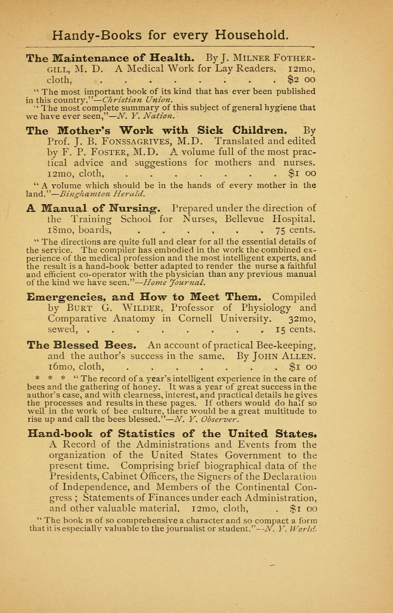 The Maintenance of Health. By J. Milner Fother- gill, M. D. A Medical Work for Lay Readers. i2mo, cloth, . . $2 oo  The most important book of its kind that has ever been published in this country.—Christian Union. ■The most complete summary of this subject of general hygiene that we have ever seen,—N. Y. Nation. The Mother's Work with Sick Children. By Prof. J. B. Fonssagrives, M.D. Translated and edited by F. P. Foster, M.D. A volume full of the most prac- tical advice and suggestions for mothers and nurses. i2mo, cloth, $i oo  A volume which should be in the hands of every mother in the land.—Binghamton Herald. A Manual of Nursing. Prepared under the direction of the Training School, for Nurses, Bellevue Hospital. i8mo, boards, ...... 75 cents.  The directions are quite full and clear for all the essential details of the service. The compiler has embodied in the work the combined ex- perience of the medical profession and the most intelligent experts, and the result is a hand-book better adapted to render the nurse a faithful and efficient co-operator with the physician than any previous manual of the kind we have seen.—Home Journal. Emergencies, and How to Meet Them, Compiled by Burt G. Wilder, Professor of Physiology and Comparative Anatomy in Cornell University. 321110, sewed, . . . . . . . 15 cents. The Blessed Bees. An account of practical Bee-keeping, and the author's success in the same. By John Allen. i6mo, cloth, . . . . . . . $1 00 * * *  The record of a year's intelligent experience in the care of bees and the gathering of honey. It was a year of great success in the author's case, and with clearness, interest, and practical details he gives the processes and results in these pages. If others would do half so well in the work of bee culture, there would be a great multitude to rise up and call the bees blessed.—N. Y. Observer. Hand-book of Statistics of the United States* A Record of the Administrations and Events from the organization of the United States Government to the present time. Comprising brief biographical data of the Presidents, Cabinet Officers, the Signers of the Declaration of Independence, and Members of the Continental Con- gress ; Statements of Finances under each Administration, and other valuable material. 121110, cloth, . $1 00 u The book is of so comprehensive a character and so compact a form that it is especiallv valuable to the journalist or student.--A*. Y. World.