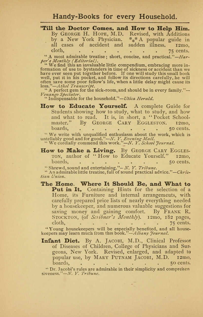 'Till the Doctor Gomes, and How to Help Him. By George H. Hope, M.D. Revised, with Additions by a New York Physician. *^* A popular guide in all cases of accident and sudden illness. i2mo, cloth, 75 cents.  A most admirable treatise ; short, concise, and practical.— Har- per s Monthly (Editorial).  We find this an invaluable little compendium, embracing more in- formation of use to bystanders in time of sickness or accident than we have ever seen put together before. If one will study this small book well, put it in his pocket, and follow its directions carefully, he will often save some poor fellow's life, when a little delay might cause its loss.—Athol Transcript.  A perfect gem for the sick-room, and should be in every family.— Venango Spectator.  Indispensable for the household.—Utica Herald. How to Educate Yourself. A complete Guide for Students showing how to study, what to study, and how and what to read. It is, in short, a Pocket School- master. By George Cary Eggleston. i2mo, boards, ....... 50 cents. 11 We write with unqualified enthusiasm about the work, which is untellably good and for good.—N. V. Eveni?ig- Mail.  We cordially commend this work.—N. Y. School Journal. How to Make a Living. By George Cary Eggles- ton, author of  How to Educate Yourself. i2mo, boards, ....... 50 cents.  Shrewd, sound and entertaining.—A^. Y. Tribune.  An admirable little treatise, full of sound practical advice.—Chris- tian Union. The Home. Where It Should Be, and What to Put in It, Containing Hints for the selection of a Home, its Furniture and internal arrangemeuts, with carefully prepared price lists of nearly everything needed by a housekeeper, and numerous valuable suggestions for saving money and gaining comfort. By Frank R. Stockton, (of Saibner's Monthly). i2mo, 182 pages, cloth, ....... 75 cents.  Young housekeepers will be especially benefited, and all house- keepers may learn much from this book.—Albany Journal. Infant Diet. By A. Jacobi, M.D., Clinical Professor of Diseases of Children, College of Physicians and Sur- geons, New York. Revised, enlarged, and adapted to popular use, by Mary Putnam Jacobi, M.D. 121110, boards 50 cents.  Dr. Jacobi's rules are admirable in their simplicity and compreoen siveness.—N. Y. Tribune.