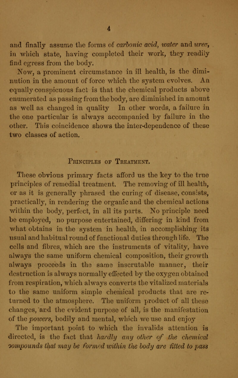 and finally assume tlie forms of carbonic acid, water and iirea^ in which state, having completed their work, they readily find egress from the body. Now, a prominent circumstance in ill health, is the dimi- nution in the amount of force which the system evolves. An equally conspicuous fact is that the chemical products above enumerated as passing from the body, are diminished in amount as well as changed in quality In other words, a failure in the one particular is always accompanied by failure in the other. This coincidence shows the inter-dependence of these two classes of action. Principles of Treatment. These obvious primary facts afford us the key to the true principles of remedial treatment. The removing of ill health, or as it is generally phrased the curing of disease, consists, practically, in rendering the organic and the chemical actions within the body, perfect, in all its parts. No principle need be employed, no purpose entertained, differing in kind from what obtains in the system in health, in accomplishing its usual and habitual round of functional duties through life. The cells and fibres, which are the instruments of vitality, have always the same uniform chemical composition, their growth always proceeds in the same inscrutable manner, their destruction is always normally effected by the oxygen obtained from respiration, which always converts the vitalized materials to the same uniform simple chemical products that are re- turned to the atmosphere. The uniform product of all these changes, and the evident purpose of all, is the manifestation o^ i\\(d powers, bodily and mental, which we use and enjoy The important point to which the iiivalids attention is directed, is the fact that hardly any other of the chemical oompounds that may be formed within the body are fUted to pass