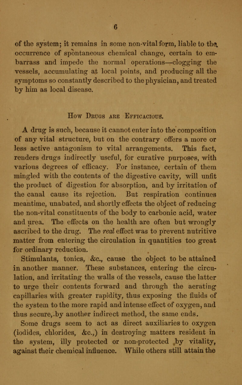 of the system; it remains in some non-vital form, liable to the. occurrence of spontaneous chemical change, certain to em- barrass and impede the normal operations—clogging the vessels, accumulating at local points, and producing all the symptoms so constantly described to the physician, and treated by him as local disease. How Drugs are Efficacious. A drug IS such, because it cannot enter into the composition of any vital structure, but on the contrary offers a more or less active antagonism to vital arrangements. This fact, renders drugs indirectly useful, for curative purposes, with various degrees of efficacy. For instance, certain of them mingled with the contents of the digestive cavity, will unfit the product of digestion for absorption, and by irritation of the canal cause its rejection. But respiration continues meantime, unabated, and shortly effects the object of reducing the non-vital constituents of the body to carbonic acid, water and urea. The effects on the health are often but wrongly ascribed to the drug. The real effect was to prevent nutritive matter from entering the circulation in quantities too great for ordinary reduction. Stimulants, tonics, &c., cause the object to be attained in another manner. These substances, entering the circu- lation, and irritating the walls of the vessels, cause the latter to urge their contents forward and through the aerating capillaries with greater rapidity, thus exposing the fluids of the system to the more rapid and intense effect of oxygen, and thus secure,.by another indirect method, the same ends. Some drugs seem to act as direct auxiliaries to oxygen (iodides, chlorides, &c.,) in destroying matters resident in the system, illy protected or non-protected by vitality, against their chemical influence. While others still attain the