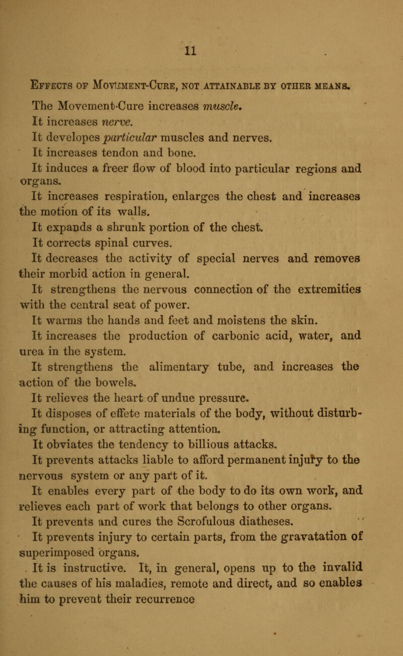 Effects of Movixment-Cure, not attainable by other means. The Movement-Cure increases muscle* It increases nerve. It developes particular muscles and nerves. It increases tendon and bone. It induces a freer flow of blood into particular regions and organs. It increases respiration, enlarges the chest and increases the motion of its walls. It expands a shrunk portion of the chest. It corrects spinal curves. It decreases the activity of special nerves and removes their morbid action in general. It strengthens the nervous connection of the extremities with the central seat of power. It warms the hands and feet and moistens the skin. It increases the production of carbonic acid, water, and urea in the system. It strengthens the alimentary tube, and increases the action of the bowels. It relieves the heart of undue pressure. It disposes of effete materials of the body, without disturb- ing function, or attracting attention. It obviates the tendency to billions attacks. It prevents attacks liable to afford permanent injury to the nervous system or any part of it. It enables every part of the body to do its own work, and relieves each part of work that belongs to other organs. It prevents and cures the Scrofulous diatheses. It prevents injury to certain parts, from the gravatation of superimposed organs. It is instructive. It, in general, opens up to the invalid the causes of his maladies, remote and direct, and so enables him to prevent their recurrence