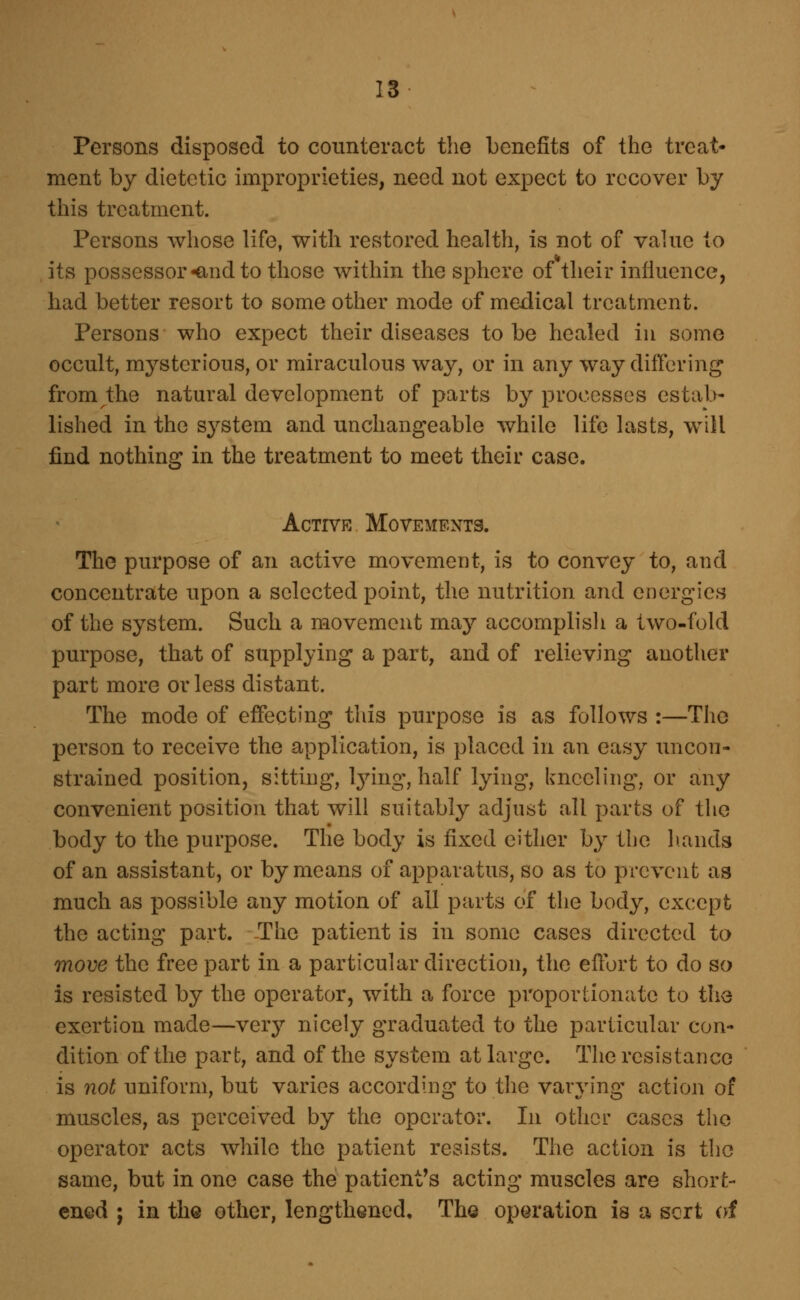 13- Persons disposed to counteract the benefits of the treat- ment by dietetic improprieties, need not expect to recover by this treatment. Persons whose life, with restored health, is not of value to its possessor ^nd to those within the sphere of their influence, had better resort to some other mode of medical treatment. Persons who expect their diseases to be healed iu some occult, mysterious, or miraculous way, or in any way differing from the natural development of parts by processes estab- lished in the system and unchangeable while life lasts, will find nothing in the treatment to meet their case. Active Movements. The purpose of an active movement, is to convey to, and concentrate upon a selected point, the nutrition and energies of the system. Such a movement may accomplish a two-fold purpose, that of supplying a part, and of relieving another part more or less distant. The mode of effecting this purpose is as follows :—The person to receive the application, is placed in an easy uncon- strained position, sitting, Ijnng, half lying, kneeling, or any convenient position that will suitably adjust oil parts of the body to the purpose. The body is fixed either by the hands of an assistant, or by means of apparatus, so as to prevent aa much as possible any motion of all parts of the body, except the acting part. -The patient is in some cases directed to move the free part in a particular direction, the eflort to do so is resisted by the operator, with a force proportionate to the exertion made—very nicely graduated to the particular con- dition of the part, and of the system at large. The resistance is not uniform, but varies according to the varying action of muscles, as perceived by the operator. In other cases the operator acts while the patient resists. The action is the same, but in one case the patient's acting muscles are short- ened ; in the other, lengthened. The operation is a sort of