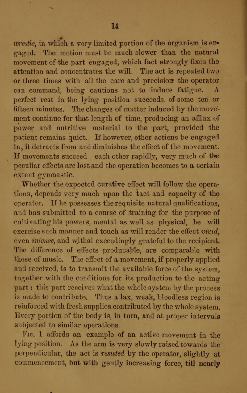 toresthj in which a very limited portion of the organism is en- gaged. The motion must be much slower than the natural movement of the part engaged, which fact strongly fixes the attention and concentrates the will. The act is repeated two or three times with all the care and precisioir the operator can command, being cautious not to induce fatigue. A perfect rest in the lying position succeeds, of some ten or fifteen minutes. The changes of matter induced by the move- ment continue for that length of time, producing an afflux of power and nutritive material to the part, provided the patient remains quiet. If however, other actions be engaged in, it detracts from and diminishes the efiect of the movement. If movements succeed each other rapidly, very much of the peculiar effects are lost and the operation becomes to a certain extent gymnastic. Whether the expected curative effect will follow the opera- tions, depends very much upon the tact and capacity of the operator. If he possesses the requisite natural qualifications, and has submitted to a course of training for the purpose of cultivating his powers, mental as well as physical, he will exercise such manner and touch as will render the effect vivid, even intense, and wjthal exceedingly grateful to the recipient. The difference of effects producable, are comparable with those of music. The effect of a movement, if properly applied and received, is to transmit the available force of the system, together with the conditions for its production to the acting part: this part receives what the whole system by the process is made to contribute. Thus a lax, weak, bloodless region is reinforced with fresh supplies contributed by the whole system. Every portion of the body is, in turn, and at proper intervals subjected to similar operations. Fig. 1 affords an example of an active movement in the lying position. As the arm is very slowly raised towards the perpendicular, the act is resisted by the operator, slightly at commencement, but with gently increasing force, till nearly