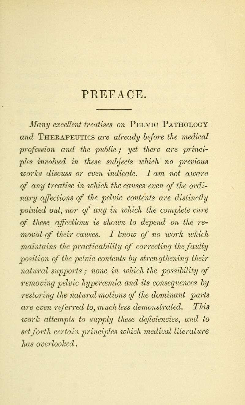 PKEFACE Many excellent treatises on Pelvic Pathology and Therapeutics are already before the medical profession and the public; yet there are 'princi- ples involved in these subjects which no previous works discuss or even indicate. lam not aware of any treatise in which the causes even of the ordi- nary affections of the pelvic contents are distinctly pointed out, nor of any in which the complete cure of these affections is shown to depend on the re- moval of their causes. I know of no ivork which maintains the practicability of correcting tlie faulty position of the pelvic contents by strengthening their natural supports • none in which the possibility of removing pelvic hypercemia and its consequences by restoring the natural motions of the dominant parts are even referred to, much less demonstrated. This work attempts to supply these deficiencies, and to set forth certain principles which medical literature has overlooked.
