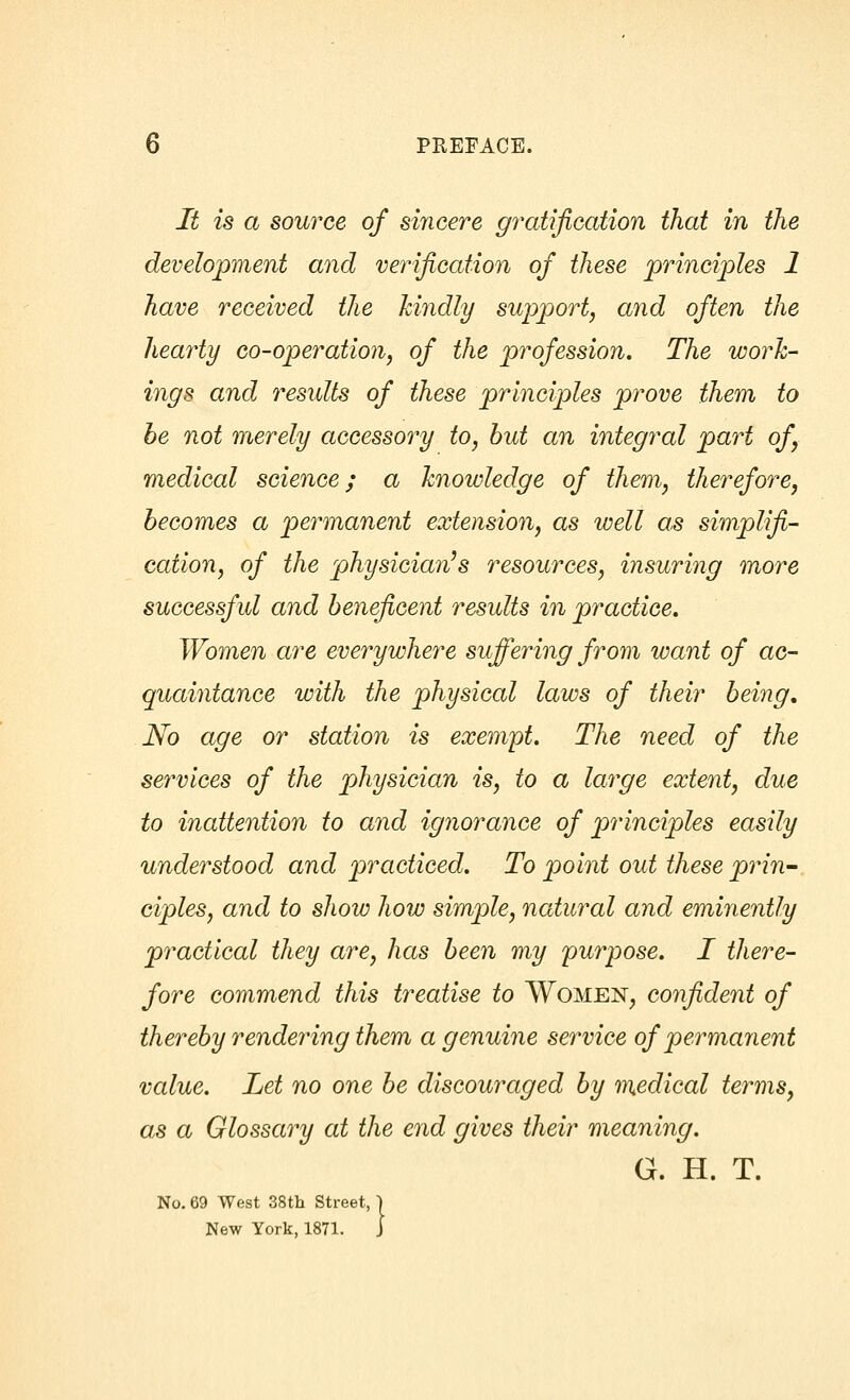 It is a source of sincere gratification that in the development and verification of these principles 1 have received the kindly support, and often the hearty co-operation, of the profession. The work- ings and results of these principles prove them to be not merely accessory to, but an integral part of, medical science; a knowledge of them, therefore, becomes a permanent extension, as well as simplifi- cation, of the physician's resources, insuring more successful and beneficent results in practice. Women are everywhere suffering from want of ac- quaintance with the physical laws of their being. No age or station is exempt. The need of the services of the physician is, to a large extent, due to inattention to and ignorance of principles easily understood and practiced. To point out these prin- ciples, and to show how simple, natural and eminently practical they are, has been my purpose. I there- fore commend this treatise to Women, confident of thereby rendering them a genuine service of permanent value. Let no one be discouraged by medical terms, as a Glossary at the end gives their meaning. G. H. T. reet, j L 1 No. 69 West 38th Street, New York, 1871.