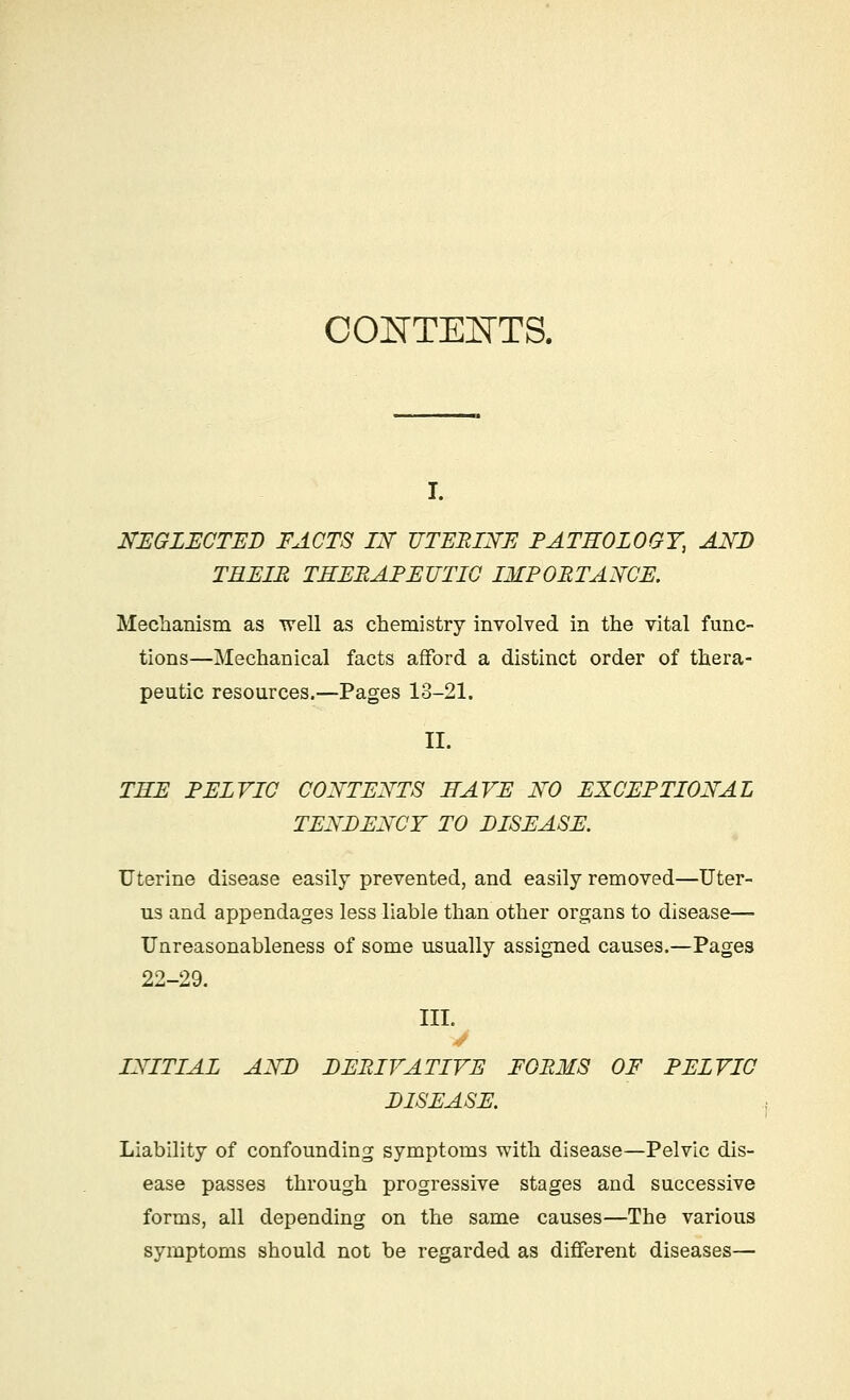 CONTENTS. NEGLECTED FACTS IN UTERINE PATHOLOGY, AND TREIB THERAPEUTIC IMPORTANCE. Mechanism as well as chemistry involved in the vital func- tions—Mechanical facts afford a distinct order of thera- peutic resources.—Pages 13-21. II. TEE PELVIC CONTENTS HAVE NO EXCEPTIONAL TENDENCY TO DISEASE. Uterine disease easily prevented, and easily removed—Uter- us and appendages less liable than other organs to disease— Unreasonableness of some usually assigned causes.—Pages 22-29. III. INITIAL AND DERIVATIVE FORMS OF PELVIC DISEASE. Liability of confounding symptoms with disease—Pelvic dis- ease passes through progressive stages and successive forms, all depending on the same causes—The various symptoms should not be regarded as different diseases—