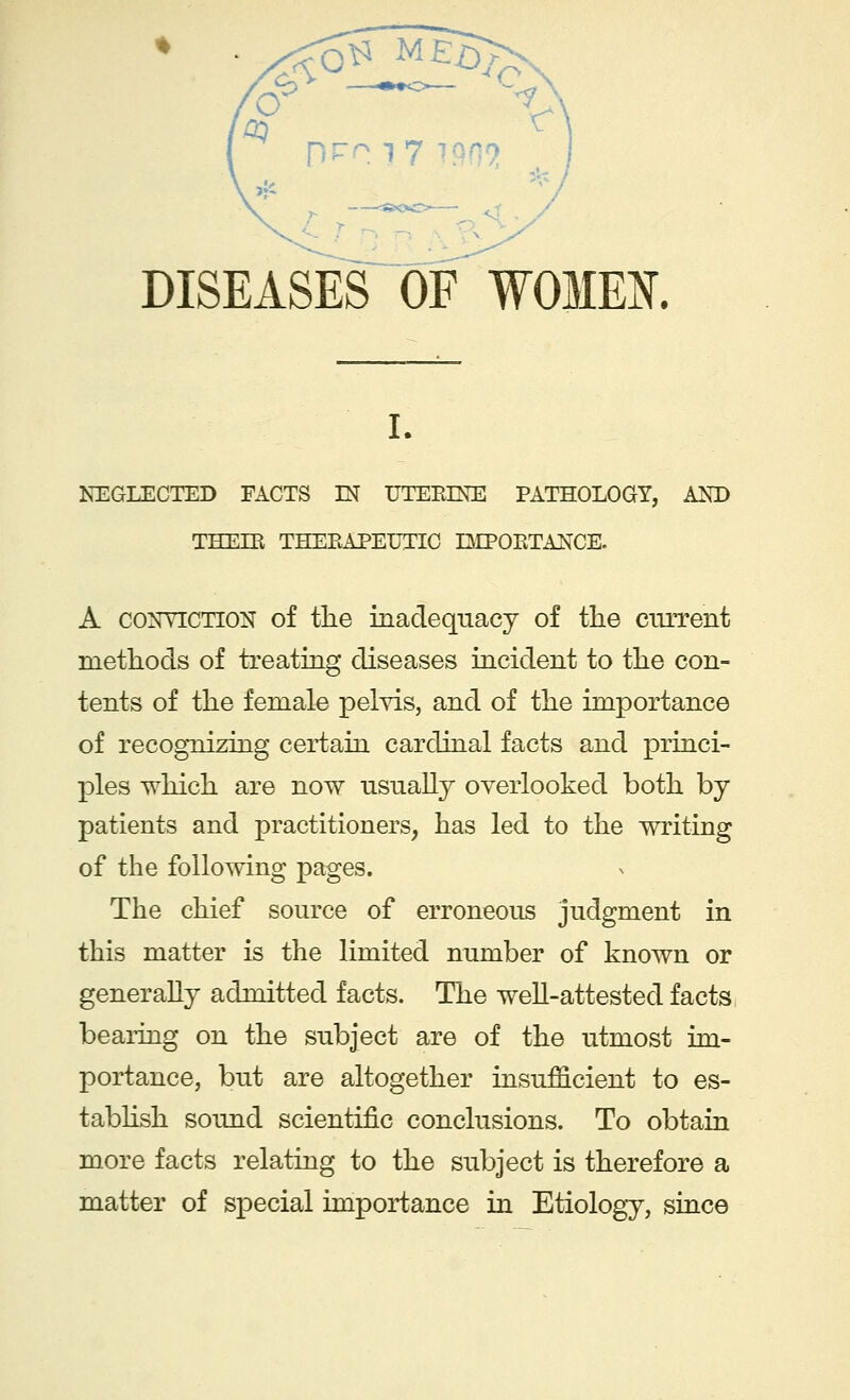 DISEASES OF WOMEN. NEGLECTED FACTS LN UTERINE PATHOLOGY, AND THEIR THERAPEUTIC IMPORTANCE. A conviction of the inadequacy of the current methods of treating diseases incident to the con- tents of the female pelvis, and of the importance of recognizing certain cardinal facts and princi- ples which are now usually overlooked both by patients and practitioners, has led to the writing of the following pages. The chief source of erroneous judgment in this matter is the limited number of known or generally admitted facts. The well-attested facts bearing on the subject are of the utmost im- portance, but are altogether insufficient to es- tablish sound scientific conclusions. To obtain more facts relating to the subject is therefore a matter of special importance in Etiology, since